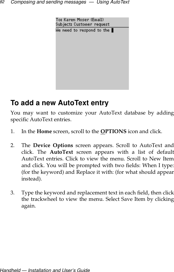 Handheld — Installation and User’s GuideComposing and sending messages  —  Using AutoText82To add a new AutoText entryYou may want to customize your AutoText database by addingspecific AutoText entries.1. In the Home screen, scroll to the OPTIONS icon and click. 2. The  Device Options screen appears. Scroll to AutoText andclick. The AutoText screen appears with a list of defaultAutoText entries. Click to view the menu. Scroll to New Itemand click. You will be prompted with two fields: When I type:(for the keyword) and Replace it with: (for what should appearinstead). 3. Type the keyword and replacement text in each field, then clickthe trackwheel to view the menu. Select Save Item by clickingagain.