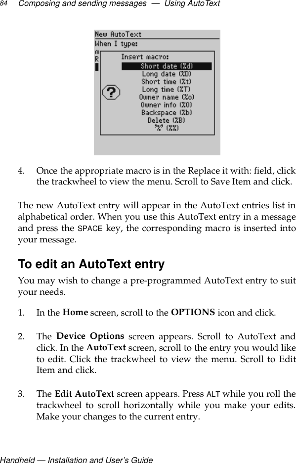 Handheld — Installation and User’s GuideComposing and sending messages  —  Using AutoText844. Once the appropriate macro is in the Replace it with: field, clickthe trackwheel to view the menu. Scroll to Save Item and click.The new AutoText entry will appear in the AutoText entries list inalphabetical order. When you use this AutoText entry in a messageand press the SPACE key, the corresponding macro is inserted intoyour message. To edit an AutoText entryYou may wish to change a pre-programmed AutoText entry to suityour needs.1. In the Home screen, scroll to the OPTIONS icon and click.2. The  Device Options screen appears. Scroll to AutoText andclick. In the AutoText screen, scroll to the entry you would liketo edit. Click the trackwheel to view the menu. Scroll to EditItem and click.3. The Edit AutoText screen appears. Press ALT while you roll thetrackwheel to scroll horizontally while you make your edits.Make your changes to the current entry.