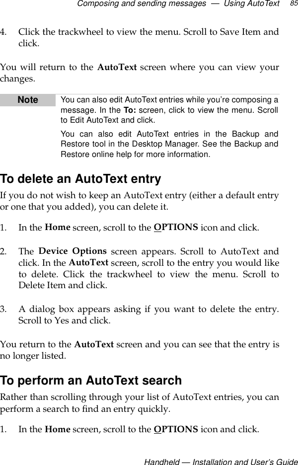 Composing and sending messages  —  Using AutoTextHandheld — Installation and User’s Guide854. Click the trackwheel to view the menu. Scroll to Save Item andclick. You will return to the AutoText screen where you can view yourchanges.To delete an AutoText entryIf you do not wish to keep an AutoText entry (either a default entryor one that you added), you can delete it.1. In the Home screen, scroll to the OPTIONS icon and click.2. The  Device Options screen appears. Scroll to AutoText andclick. In the AutoText screen, scroll to the entry you would liketo delete. Click the trackwheel to view the menu. Scroll toDelete Item and click.3. A dialog box appears asking if you want to delete the entry.Scroll to Yes and click.You return to the AutoText screen and you can see that the entry isno longer listed.To perform an AutoText searchRather than scrolling through your list of AutoText entries, you canperform a search to find an entry quickly.1. In the Home screen, scroll to the OPTIONS icon and click.Note You can also edit AutoText entries while you’re composing amessage. In the To: screen, click to view the menu. Scrollto Edit AutoText and click. You can also edit AutoText entries in the Backup andRestore tool in the Desktop Manager. See the Backup andRestore online help for more information.
