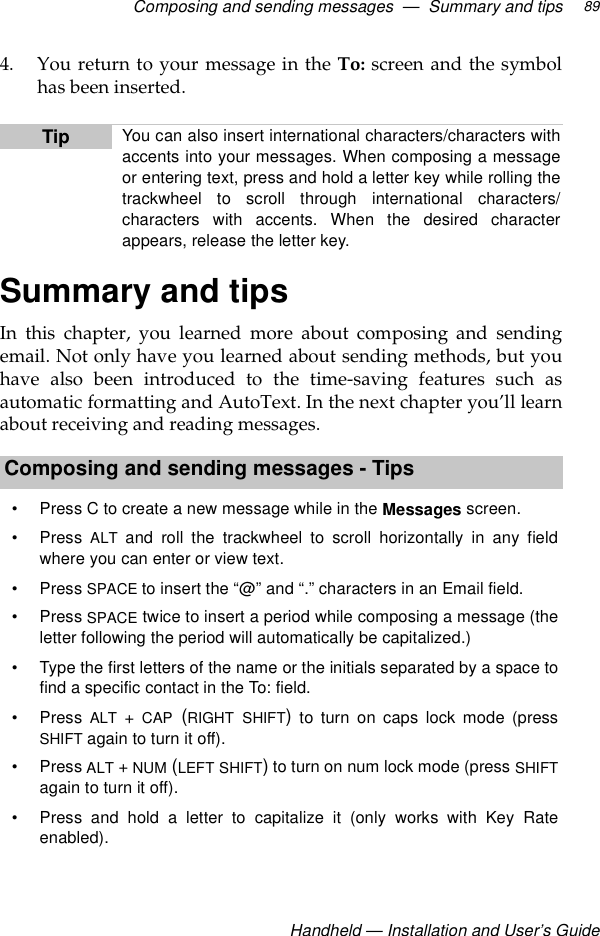 Composing and sending messages  —  Summary and tipsHandheld — Installation and User’s Guide894. You return to your message in the To: screen and the symbolhas been inserted.Summary and tipsIn this chapter, you learned more about composing and sendingemail. Not only have you learned about sending methods, but youhave also been introduced to the time-saving features such asautomatic formatting and AutoText. In the next chapter you’ll learnabout receiving and reading messages. Tip You can also insert international characters/characters withaccents into your messages. When composing a messageor entering text, press and hold a letter key while rolling thetrackwheel to scroll through international characters/characters with accents. When the desired characterappears, release the letter key.Composing and sending messages - Tips• Press C to create a new message while in the Messages screen.•Press ALT and roll the trackwheel to scroll horizontally in any fieldwhere you can enter or view text.•Press SPACE to insert the “@” and “.” characters in an Email field.•Press SPACE twice to insert a period while composing a message (theletter following the period will automatically be capitalized.)• Type the first letters of the name or the initials separated by a space tofind a specific contact in the To: field.•Press ALT + CAP (RIGHT SHIFT) to turn on caps lock mode (pressSHIFT again to turn it off).•Press ALT + NUM (LEFT SHIFT) to turn on num lock mode (press SHIFTagain to turn it off).• Press and hold a letter to capitalize it (only works with Key Rateenabled). 