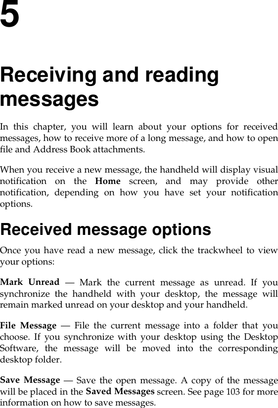 5Receiving and reading messagesIn this chapter, you will learn about your options for receivedmessages, how to receive more of a long message, and how to openfile and Address Book attachments. When you receive a new message, the handheld will display visualnotification on the Home screen, and may provide othernotification, depending on how you have set your notificationoptions. Received message optionsOnce you have read a new message, click the trackwheel to viewyour options:Mark Unread — Mark the current message as unread. If yousynchronize the handheld with your desktop, the message willremain marked unread on your desktop and your handheld.File Message — File the current message into a folder that youchoose. If you synchronize with your desktop using the DesktopSoftware, the message will be moved into the correspondingdesktop folder.Save Message — Save the open message. A copy of the messagewill be placed in the Saved Messages screen. See page 103 for moreinformation on how to save messages.