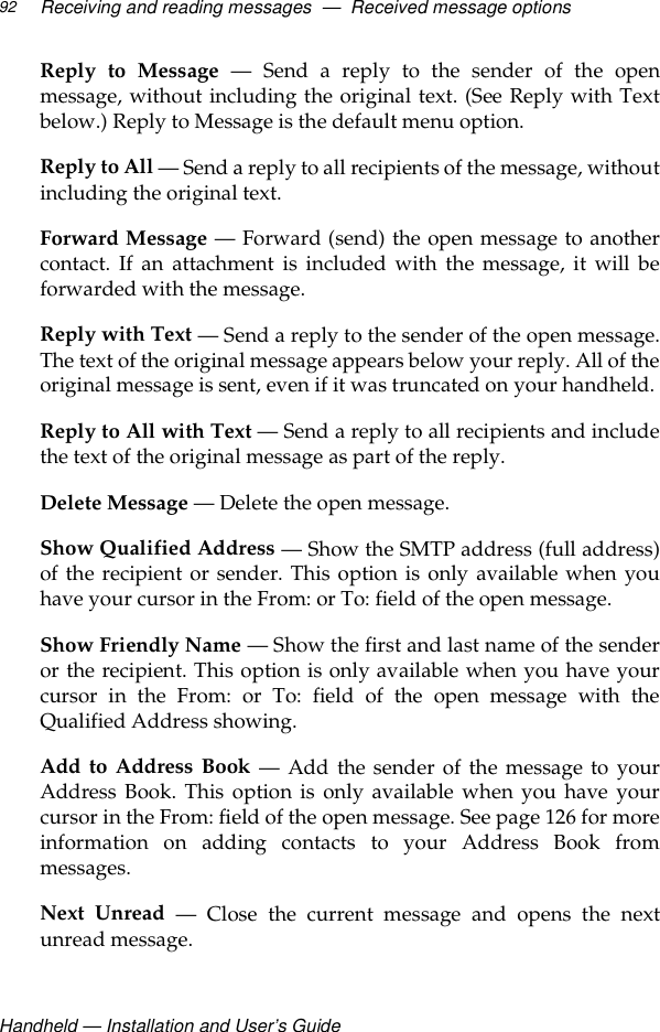 Handheld — Installation and User’s GuideReceiving and reading messages  —  Received message options92Reply to Message — Send a reply to the sender of the openmessage, without including the original text. (See Reply with Textbelow.) Reply to Message is the default menu option.Reply to All — Send a reply to all recipients of the message, withoutincluding the original text.Forward Message — Forward (send) the open message to anothercontact. If an attachment is included with the message, it will beforwarded with the message.Reply with Text — Send a reply to the sender of the open message.The text of the original message appears below your reply. All of theoriginal message is sent, even if it was truncated on your handheld.Reply to All with Text — Send a reply to all recipients and includethe text of the original message as part of the reply. Delete Message — Delete the open message.Show Qualified Address — Show the SMTP address (full address)of the recipient or sender. This option is only available when youhave your cursor in the From: or To: field of the open message.Show Friendly Name — Show the first and last name of the senderor the recipient. This option is only available when you have yourcursor in the From: or To: field of the open message with theQualified Address showing.Add to Address Book — Add the sender of the message to yourAddress Book. This option is only available when you have yourcursor in the From: field of the open message. See page 126 for moreinformation on adding contacts to your Address Book frommessages.Next Unread — Close the current message and opens the nextunread message.
