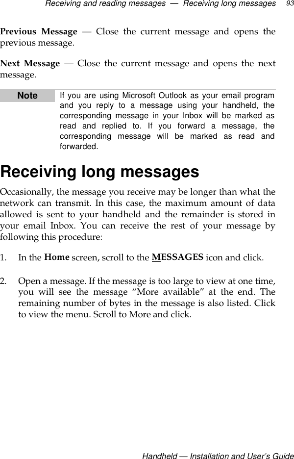Receiving and reading messages  —  Receiving long messagesHandheld — Installation and User’s Guide93Previous Message — Close the current message and opens theprevious message.Next Message — Close the current message and opens the nextmessage.Receiving long messagesOccasionally, the message you receive may be longer than what thenetwork can transmit. In this case, the maximum amount of dataallowed is sent to your handheld and the remainder is stored inyour email Inbox. You can receive the rest of your message byfollowing this procedure: 1. In the Home screen, scroll to the MESSAGES icon and click.2. Open a message. If the message is too large to view at one time,you will see the message “More available” at the end. Theremaining number of bytes in the message is also listed. Clickto view the menu. Scroll to More and click.Note If you are using Microsoft Outlook as your email programand you reply to a message using your handheld, thecorresponding message in your Inbox will be marked asread and replied to. If you forward a message, thecorresponding message will be marked as read andforwarded. 