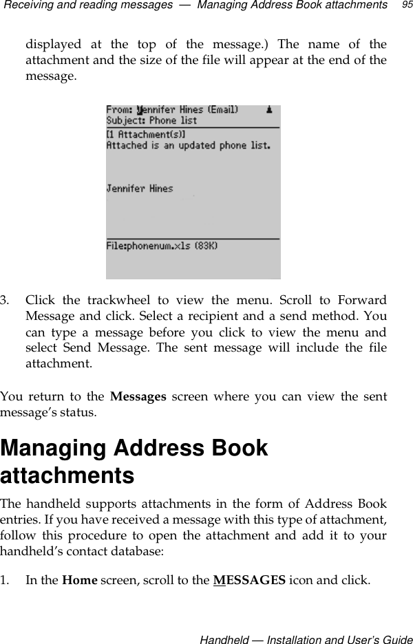 Receiving and reading messages  —  Managing Address Book attachmentsHandheld — Installation and User’s Guide95displayed at the top of the message.) The name of theattachment and the size of the file will appear at the end of themessage.3. Click the trackwheel to view the menu. Scroll to ForwardMessage and click. Select a recipient and a send method. Youcan type a message before you click to view the menu andselect Send Message. The sent message will include the fileattachment.You return to the Messages screen where you can view the sentmessage’s status.Managing Address Book attachmentsThe handheld supports attachments in the form of Address Bookentries. If you have received a message with this type of attachment,follow this procedure to open the attachment and add it to yourhandheld’s contact database:1. In the Home screen, scroll to the MESSAGES icon and click.