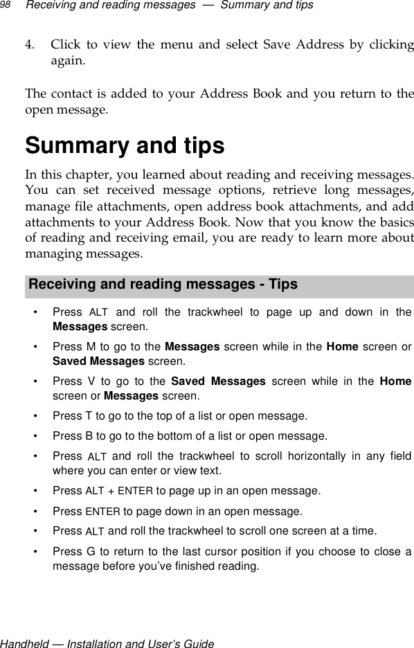 Handheld — Installation and User’s GuideReceiving and reading messages  —  Summary and tips984. Click to view the menu and select Save Address by clickingagain.The contact is added to your Address Book and you return to theopen message.Summary and tipsIn this chapter, you learned about reading and receiving messages.You can set received message options, retrieve long messages,manage file attachments, open address book attachments, and addattachments to your Address Book. Now that you know the basicsof reading and receiving email, you are ready to learn more aboutmanaging messages.Receiving and reading messages - Tips•Press ALT and roll the trackwheel to page up and down in theMessages screen.• Press M to go to the Messages screen while in the Home screen orSaved Messages screen.• Press V to go to the Saved Messages screen while in the Homescreen or Messages screen.• Press T to go to the top of a list or open message.• Press B to go to the bottom of a list or open message.•Press ALT and roll the trackwheel to scroll horizontally in any fieldwhere you can enter or view text.•Press ALT + ENTER to page up in an open message.•Press ENTER to page down in an open message.•Press ALT and roll the trackwheel to scroll one screen at a time.• Press G to return to the last cursor position if you choose to close amessage before you’ve finished reading.