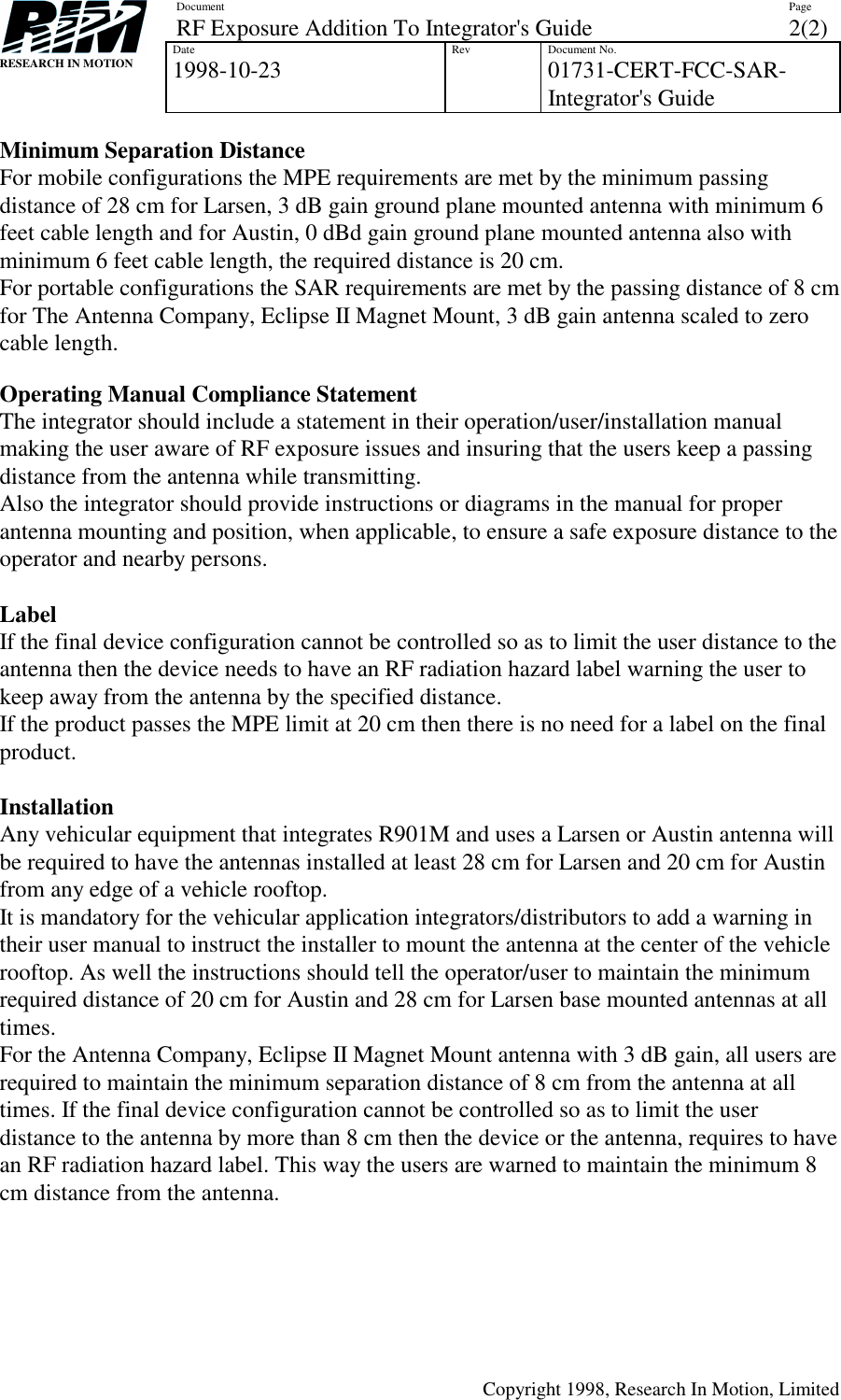 DocumentRF Exposure Addition To Integrator&apos;s Guide Page2(2)Date1998-10-23 Rev Document No.01731-CERT-FCC-SAR-Integrator&apos;s GuideCopyright 1998, Research In Motion, LimitedRESEARCH IN MOTIONMinimum Separation DistanceFor mobile configurations the MPE requirements are met by the minimum passingdistance of 28 cm for Larsen, 3 dB gain ground plane mounted antenna with minimum 6feet cable length and for Austin, 0 dBd gain ground plane mounted antenna also withminimum 6 feet cable length, the required distance is 20 cm.For portable configurations the SAR requirements are met by the passing distance of 8 cmfor The Antenna Company, Eclipse II Magnet Mount, 3 dB gain antenna scaled to zerocable length.Operating Manual Compliance StatementThe integrator should include a statement in their operation/user/installation manualmaking the user aware of RF exposure issues and insuring that the users keep a passingdistance from the antenna while transmitting.Also the integrator should provide instructions or diagrams in the manual for properantenna mounting and position, when applicable, to ensure a safe exposure distance to theoperator and nearby persons.LabelIf the final device configuration cannot be controlled so as to limit the user distance to theantenna then the device needs to have an RF radiation hazard label warning the user tokeep away from the antenna by the specified distance.If the product passes the MPE limit at 20 cm then there is no need for a label on the finalproduct.InstallationAny vehicular equipment that integrates R901M and uses a Larsen or Austin antenna willbe required to have the antennas installed at least 28 cm for Larsen and 20 cm for Austinfrom any edge of a vehicle rooftop.It is mandatory for the vehicular application integrators/distributors to add a warning intheir user manual to instruct the installer to mount the antenna at the center of the vehiclerooftop. As well the instructions should tell the operator/user to maintain the minimumrequired distance of 20 cm for Austin and 28 cm for Larsen base mounted antennas at alltimes.For the Antenna Company, Eclipse II Magnet Mount antenna with 3 dB gain, all users arerequired to maintain the minimum separation distance of 8 cm from the antenna at alltimes. If the final device configuration cannot be controlled so as to limit the userdistance to the antenna by more than 8 cm then the device or the antenna, requires to havean RF radiation hazard label. This way the users are warned to maintain the minimum 8cm distance from the antenna.
