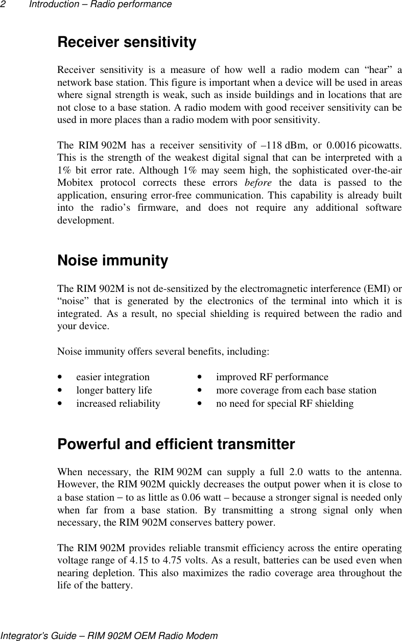 2 Introduction – Radio performanceIntegrator’s Guide – RIM 902M OEM Radio ModemReceiver sensitivityReceiver sensitivity is a measure of how well a radio modem can “hear” anetwork base station. This figure is important when a device will be used in areaswhere signal strength is weak, such as inside buildings and in locations that arenot close to a base station. A radio modem with good receiver sensitivity can beused in more places than a radio modem with poor sensitivity.The RIM 902M has a receiver sensitivity of –118 dBm, or 0.0016 picowatts.This is the strength of the weakest digital signal that can be interpreted with a1% bit error rate. Although 1% may seem high, the sophisticated over-the-airMobitex protocol corrects these errors before the data is passed to theapplication, ensuring error-free communication. This capability is already builtinto the radio’s firmware, and does not require any additional softwaredevelopment.Noise immunityThe RIM 902M is not de-sensitized by the electromagnetic interference (EMI) or“noise” that is generated by the electronics of the terminal into which it isintegrated. As a result, no special shielding is required between the radio andyour device.Noise immunity offers several benefits, including:• easier integration • improved RF performance• longer battery life • more coverage from each base station• increased reliability • no need for special RF shieldingPowerful and efficient transmitterWhen necessary, the RIM 902M can supply a full 2.0 watts to the antenna.However, the RIM 902M quickly decreases the output power when it is close toa base station − to as little as 0.06 watt – because a stronger signal is needed onlywhen far from a base station. By transmitting a strong signal only whennecessary, the RIM 902M conserves battery power.The RIM 902M provides reliable transmit efficiency across the entire operatingvoltage range of 4.15 to 4.75 volts. As a result, batteries can be used even whennearing depletion. This also maximizes the radio coverage area throughout thelife of the battery.