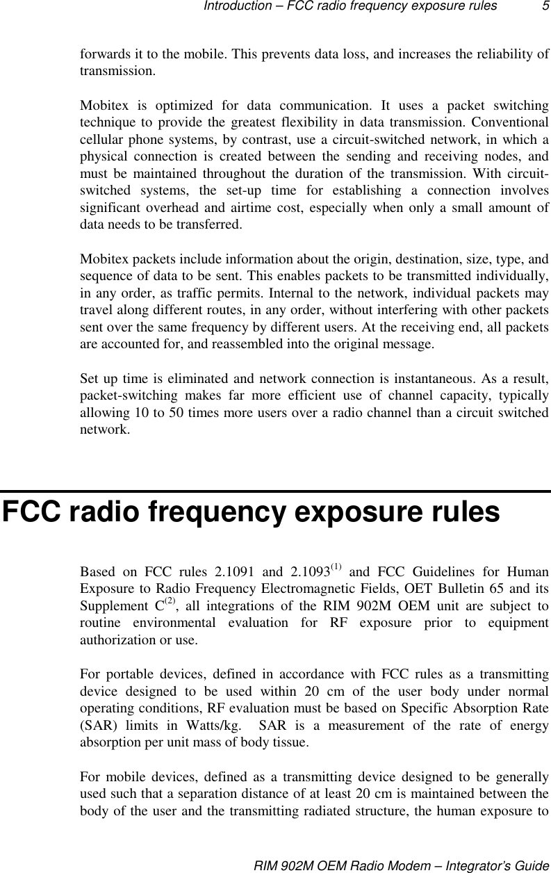 Introduction – FCC radio frequency exposure rules 5RIM 902M OEM Radio Modem – Integrator’s Guideforwards it to the mobile. This prevents data loss, and increases the reliability oftransmission.Mobitex is optimized for data communication. It uses a packet switchingtechnique to provide the greatest flexibility in data transmission. Conventionalcellular phone systems, by contrast, use a circuit-switched network, in which aphysical connection is created between the sending and receiving nodes, andmust be maintained throughout the duration of the transmission. With circuit-switched systems, the set-up time for establishing a connection involvessignificant overhead and airtime cost, especially when only a small amount ofdata needs to be transferred.Mobitex packets include information about the origin, destination, size, type, andsequence of data to be sent. This enables packets to be transmitted individually,in any order, as traffic permits. Internal to the network, individual packets maytravel along different routes, in any order, without interfering with other packetssent over the same frequency by different users. At the receiving end, all packetsare accounted for, and reassembled into the original message.Set up time is eliminated and network connection is instantaneous. As a result,packet-switching makes far more efficient use of channel capacity, typicallyallowing 10 to 50 times more users over a radio channel than a circuit switchednetwork.FCC radio frequency exposure rulesBased on FCC rules 2.1091 and 2.1093(1) and FCC Guidelines for HumanExposure to Radio Frequency Electromagnetic Fields, OET Bulletin 65 and itsSupplement C(2), all integrations of the RIM 902M OEM unit are subject toroutine environmental evaluation for RF exposure prior to equipmentauthorization or use.For portable devices, defined in accordance with FCC rules as a transmittingdevice designed to be used within 20 cm of the user body under normaloperating conditions, RF evaluation must be based on Specific Absorption Rate(SAR) limits in Watts/kg.  SAR is a measurement of the rate of energyabsorption per unit mass of body tissue.For mobile devices, defined as a transmitting device designed to be generallyused such that a separation distance of at least 20 cm is maintained between thebody of the user and the transmitting radiated structure, the human exposure to