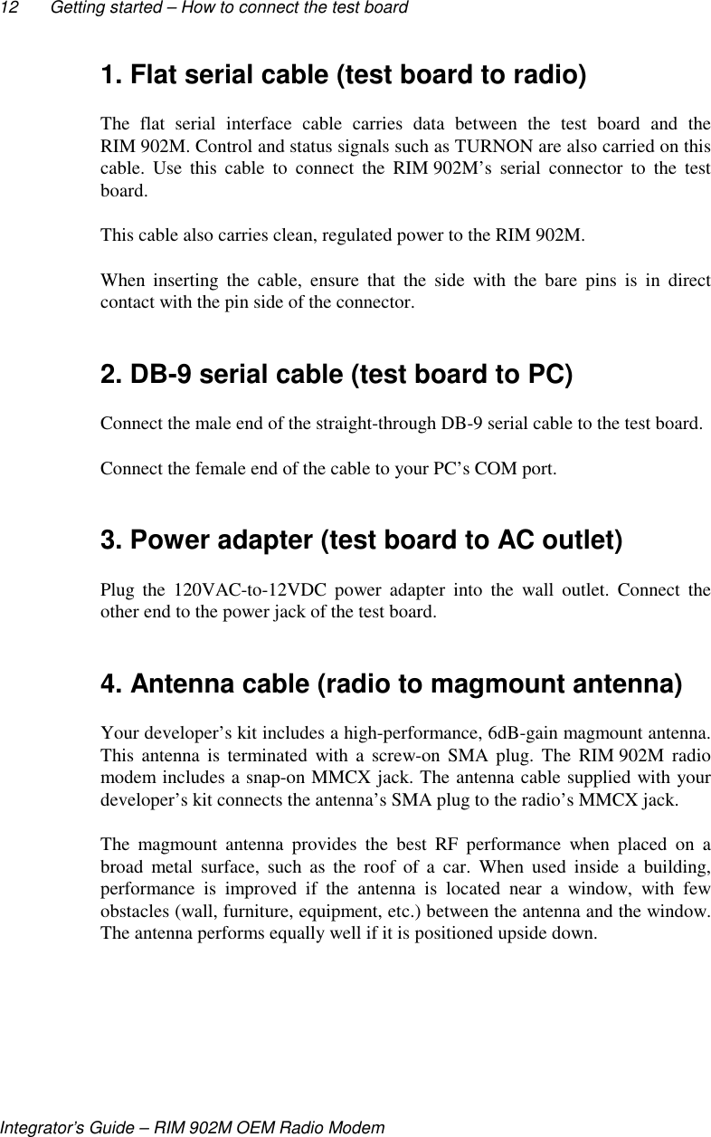 12 Getting started – How to connect the test boardIntegrator’s Guide – RIM 902M OEM Radio Modem1. Flat serial cable (test board to radio)The flat serial interface cable carries data between the test board and theRIM 902M. Control and status signals such as TURNON are also carried on thiscable. Use this cable to connect the RIM 902M’s serial connector to the testboard.This cable also carries clean, regulated power to the RIM 902M.When inserting the cable, ensure that the side with the bare pins is in directcontact with the pin side of the connector.2. DB-9 serial cable (test board to PC)Connect the male end of the straight-through DB-9 serial cable to the test board.Connect the female end of the cable to your PC’s COM port.3. Power adapter (test board to AC outlet)Plug the 120VAC-to-12VDC power adapter into the wall outlet. Connect theother end to the power jack of the test board.4. Antenna cable (radio to magmount antenna)Your developer’s kit includes a high-performance, 6dB-gain magmount antenna.This antenna is terminated with a screw-on SMA plug. The RIM 902M radiomodem includes a snap-on MMCX jack. The antenna cable supplied with yourdeveloper’s kit connects the antenna’s SMA plug to the radio’s MMCX jack.The magmount antenna provides the best RF performance when placed on abroad metal surface, such as the roof of a car. When used inside a building,performance is improved if the antenna is located near a window, with fewobstacles (wall, furniture, equipment, etc.) between the antenna and the window.The antenna performs equally well if it is positioned upside down.