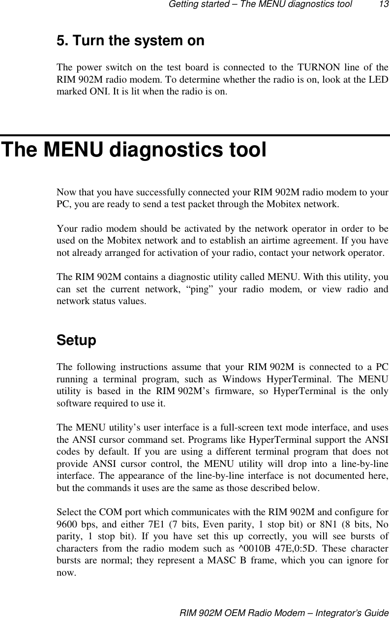 Getting started – The MENU diagnostics tool 13RIM 902M OEM Radio Modem – Integrator’s Guide5. Turn the system onThe power switch on the test board is connected to the TURNON line of theRIM 902M radio modem. To determine whether the radio is on, look at the LEDmarked ONI. It is lit when the radio is on.The MENU diagnostics toolNow that you have successfully connected your RIM 902M radio modem to yourPC, you are ready to send a test packet through the Mobitex network.Your radio modem should be activated by the network operator in order to beused on the Mobitex network and to establish an airtime agreement. If you havenot already arranged for activation of your radio, contact your network operator.The RIM 902M contains a diagnostic utility called MENU. With this utility, youcan set the current network, “ping” your radio modem, or view radio andnetwork status values.SetupThe following instructions assume that your RIM 902M is connected to a PCrunning a terminal program, such as Windows HyperTerminal. The MENUutility is based in the RIM 902M’s firmware, so HyperTerminal is the onlysoftware required to use it.The MENU utility’s user interface is a full-screen text mode interface, and usesthe ANSI cursor command set. Programs like HyperTerminal support the ANSIcodes by default. If you are using a different terminal program that does notprovide ANSI cursor control, the MENU utility will drop into a line-by-lineinterface. The appearance of the line-by-line interface is not documented here,but the commands it uses are the same as those described below.Select the COM port which communicates with the RIM 902M and configure for9600 bps, and either 7E1 (7 bits, Even parity, 1 stop bit) or 8N1 (8 bits, Noparity, 1 stop bit). If you have set this up correctly, you will see bursts ofcharacters from the radio modem such as ^0010B 47E,0:5D. These characterbursts are normal; they represent a MASC B frame, which you can ignore fornow.