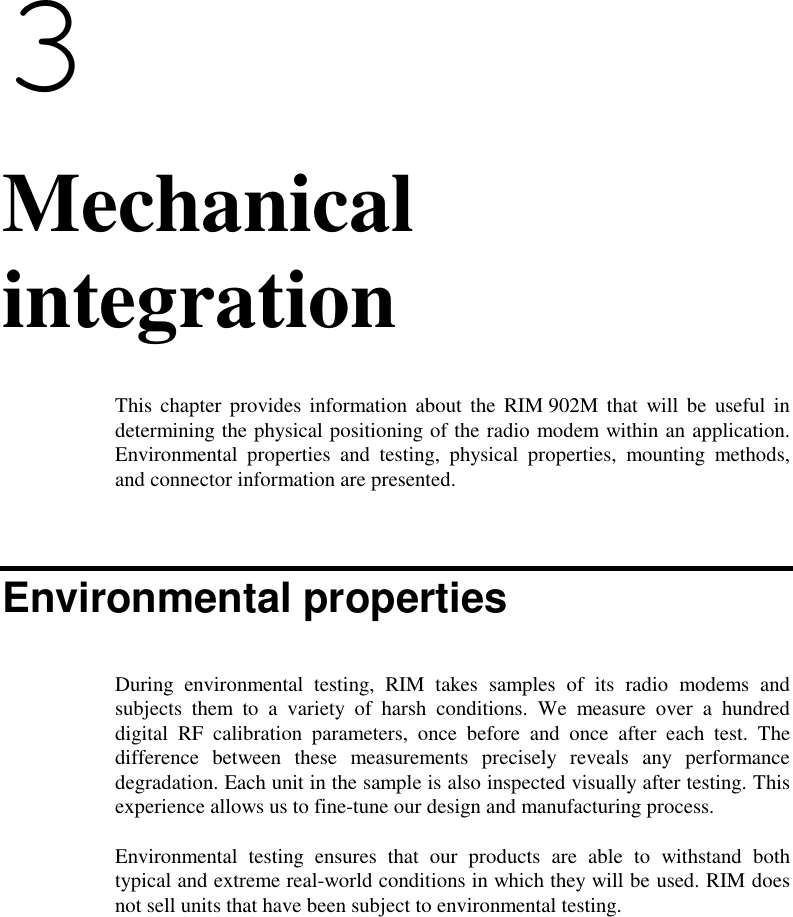 33. MechanicalintegrationThis chapter provides information about the RIM 902M that will be useful indetermining the physical positioning of the radio modem within an application.Environmental properties and testing, physical properties, mounting methods,and connector information are presented.Environmental propertiesDuring environmental testing, RIM takes samples of its radio modems andsubjects them to a variety of harsh conditions. We measure over a hundreddigital RF calibration parameters, once before and once after each test. Thedifference between these measurements precisely reveals any performancedegradation. Each unit in the sample is also inspected visually after testing. Thisexperience allows us to fine-tune our design and manufacturing process.Environmental testing ensures that our products are able to withstand bothtypical and extreme real-world conditions in which they will be used. RIM doesnot sell units that have been subject to environmental testing.
