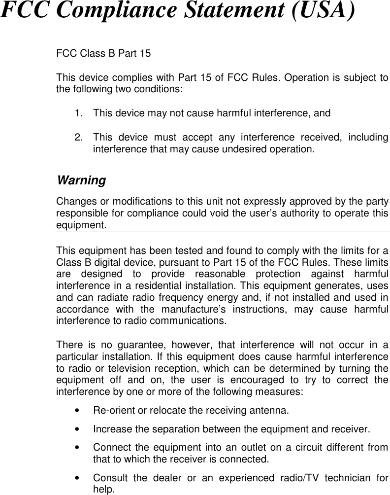 FCC Compliance Statement (USA)FCC Class B Part 15This device complies with Part 15 of FCC Rules. Operation is subject tothe following two conditions:1.  This device may not cause harmful interference, and2.  This device must accept any interference received, includinginterference that may cause undesired operation.WarningChanges or modifications to this unit not expressly approved by the partyresponsible for compliance could void the user’s authority to operate thisequipment.This equipment has been tested and found to comply with the limits for aClass B digital device, pursuant to Part 15 of the FCC Rules. These limitsare designed to provide reasonable protection against harmfulinterference in a residential installation. This equipment generates, usesand can radiate radio frequency energy and, if not installed and used inaccordance with the manufacture’s instructions, may cause harmfulinterference to radio communications.There is no guarantee, however, that interference will not occur in aparticular installation. If this equipment does cause harmful interferenceto radio or television reception, which can be determined by turning theequipment off and on, the user is encouraged to try to correct theinterference by one or more of the following measures:•  Re-orient or relocate the receiving antenna.•  Increase the separation between the equipment and receiver.•  Connect the equipment into an outlet on a circuit different fromthat to which the receiver is connected.•  Consult the dealer or an experienced radio/TV technician forhelp.