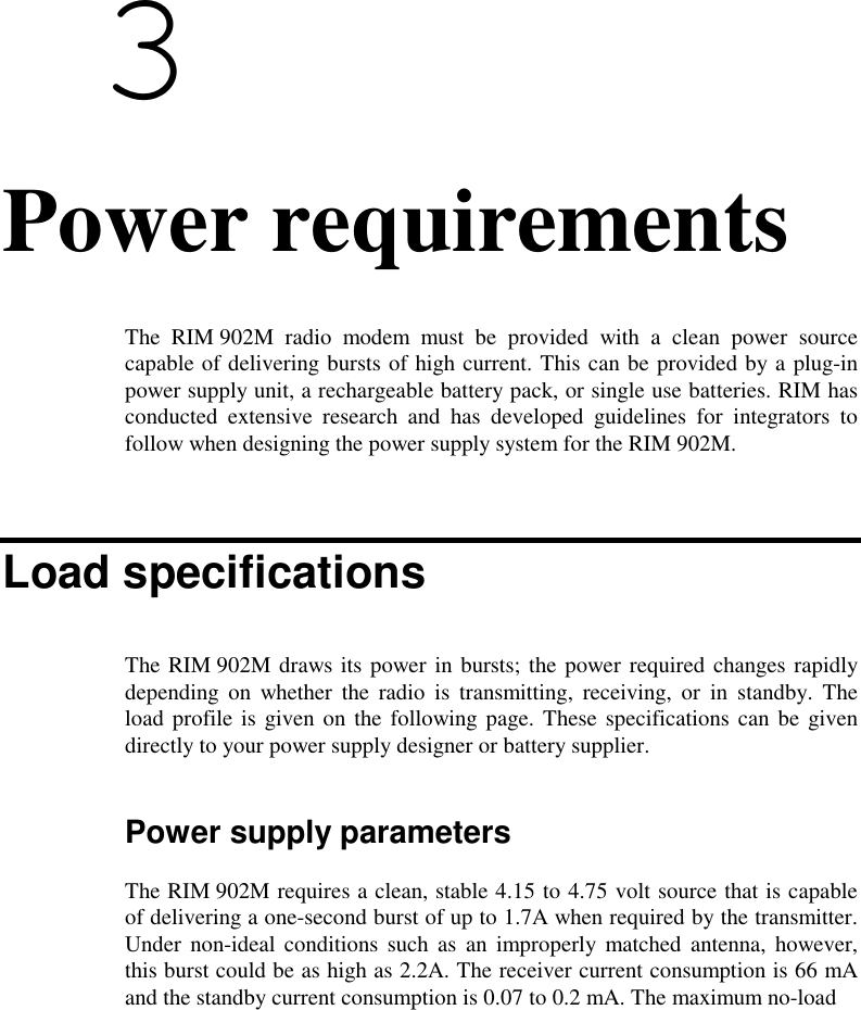  34. Power requirementsThe RIM 902M radio modem must be provided with a clean power sourcecapable of delivering bursts of high current. This can be provided by a plug-inpower supply unit, a rechargeable battery pack, or single use batteries. RIM hasconducted extensive research and has developed guidelines for integrators tofollow when designing the power supply system for the RIM 902M.Load specificationsThe RIM 902M draws its power in bursts; the power required changes rapidlydepending on whether the radio is transmitting, receiving, or in standby. Theload profile is given on the following page. These specifications can be givendirectly to your power supply designer or battery supplier.Power supply parametersThe RIM 902M requires a clean, stable 4.15 to 4.75 volt source that is capableof delivering a one-second burst of up to 1.7A when required by the transmitter.Under non-ideal conditions such as an improperly matched antenna, however,this burst could be as high as 2.2A. The receiver current consumption is 66 mAand the standby current consumption is 0.07 to 0.2 mA. The maximum no-load