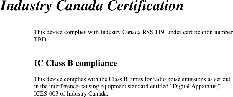 Industry Canada CertificationThis device complies with Industry Canada RSS 119, under certification numberTBD.IC Class B complianceThis device complies with the Class B limits for radio noise emissions as set outin the interference-causing equipment standard entitled “Digital Apparatus,”ICES-003 of Industry Canada.