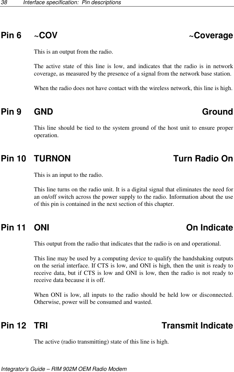 38 Interface specification:  Pin descriptionsIntegrator’s Guide – RIM 902M OEM Radio ModemPin 6 ~COV ~CoverageThis is an output from the radio.The active state of this line is low, and indicates that the radio is in networkcoverage, as measured by the presence of a signal from the network base station.When the radio does not have contact with the wireless network, this line is high.Pin 9 GND GroundThis line should be tied to the system ground of the host unit to ensure properoperation.Pin 10 TURNON Turn Radio OnThis is an input to the radio.This line turns on the radio unit. It is a digital signal that eliminates the need foran on/off switch across the power supply to the radio. Information about the useof this pin is contained in the next section of this chapter.Pin 11 ONI On IndicateThis output from the radio that indicates that the radio is on and operational.This line may be used by a computing device to qualify the handshaking outputson the serial interface. If CTS is low, and ONI is high, then the unit is ready toreceive data, but if CTS is low and ONI is low, then the radio is not ready toreceive data because it is off.When ONI is low, all inputs to the radio should be held low or disconnected.Otherwise, power will be consumed and wasted.Pin 12 TRI Transmit IndicateThe active (radio transmitting) state of this line is high.