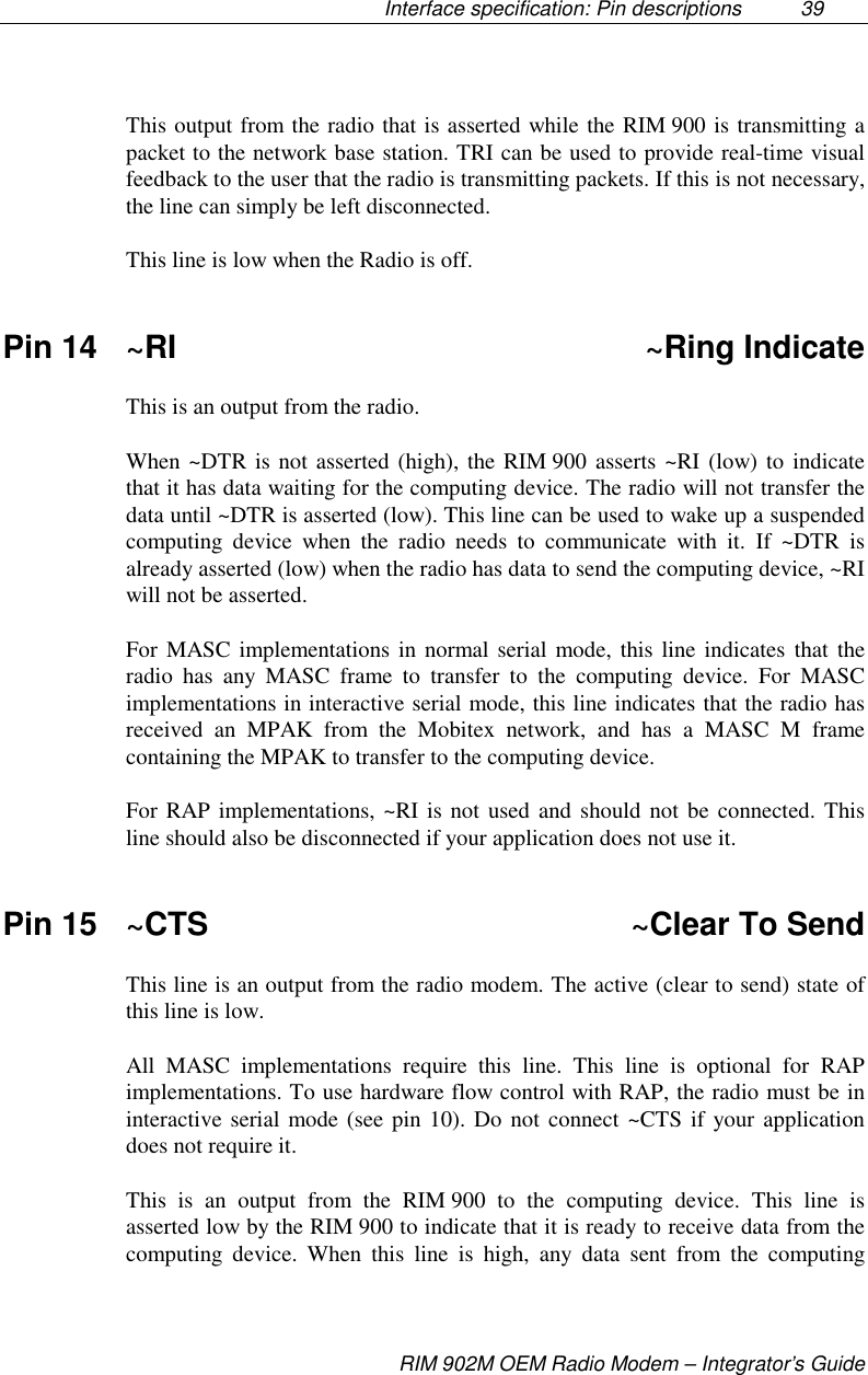 Interface specification: Pin descriptions  39RIM 902M OEM Radio Modem – Integrator’s GuideThis output from the radio that is asserted while the RIM 900 is transmitting apacket to the network base station. TRI can be used to provide real-time visualfeedback to the user that the radio is transmitting packets. If this is not necessary,the line can simply be left disconnected.This line is low when the Radio is off.Pin 14 ~RI ~Ring IndicateThis is an output from the radio.When ~DTR is not asserted (high), the RIM 900 asserts ~RI (low) to indicatethat it has data waiting for the computing device. The radio will not transfer thedata until ~DTR is asserted (low). This line can be used to wake up a suspendedcomputing device when the radio needs to communicate with it. If ~DTR isalready asserted (low) when the radio has data to send the computing device, ~RIwill not be asserted.For MASC implementations in normal serial mode, this line indicates that theradio has any MASC frame to transfer to the computing device. For MASCimplementations in interactive serial mode, this line indicates that the radio hasreceived an MPAK from the Mobitex network, and has a MASC M framecontaining the MPAK to transfer to the computing device.For RAP implementations, ~RI is not used and should not be connected. Thisline should also be disconnected if your application does not use it.Pin 15 ~CTS ~Clear To SendThis line is an output from the radio modem. The active (clear to send) state ofthis line is low.All MASC implementations require this line. This line is optional for RAPimplementations. To use hardware flow control with RAP, the radio must be ininteractive serial mode (see pin 10). Do not connect ~CTS if your applicationdoes not require it.This is an output from the RIM 900 to the computing device. This line isasserted low by the RIM 900 to indicate that it is ready to receive data from thecomputing device. When this line is high, any data sent from the computing