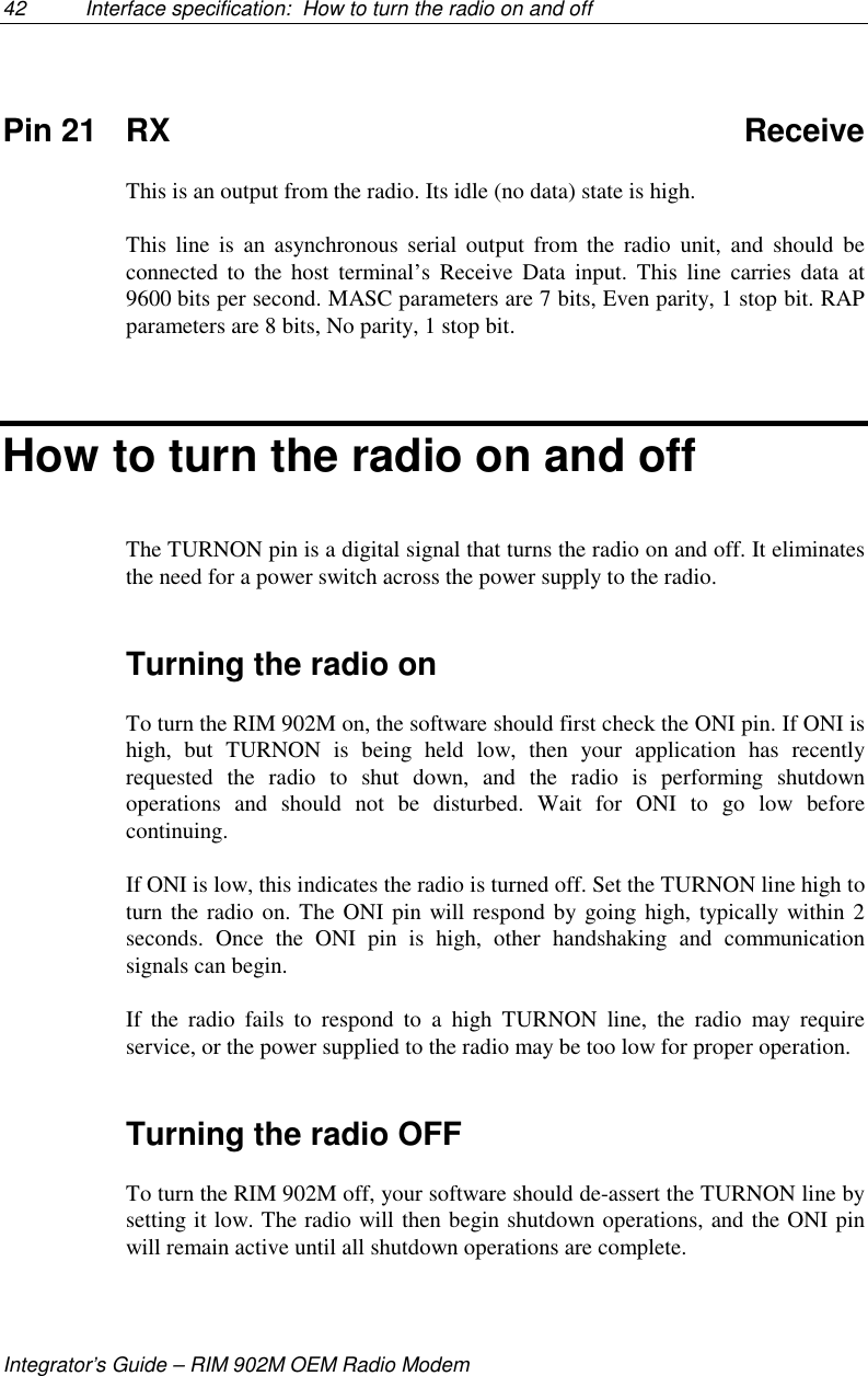 42 Interface specification:  How to turn the radio on and offIntegrator’s Guide – RIM 902M OEM Radio ModemPin 21 RX ReceiveThis is an output from the radio. Its idle (no data) state is high.This line is an asynchronous serial output from the radio unit, and should beconnected to the host terminal’s Receive Data input. This line carries data at9600 bits per second. MASC parameters are 7 bits, Even parity, 1 stop bit. RAPparameters are 8 bits, No parity, 1 stop bit.How to turn the radio on and offThe TURNON pin is a digital signal that turns the radio on and off. It eliminatesthe need for a power switch across the power supply to the radio.Turning the radio onTo turn the RIM 902M on, the software should first check the ONI pin. If ONI ishigh, but TURNON is being held low, then your application has recentlyrequested the radio to shut down, and the radio is performing shutdownoperations and should not be disturbed. Wait for ONI to go low beforecontinuing.If ONI is low, this indicates the radio is turned off. Set the TURNON line high toturn the radio on. The ONI pin will respond by going high, typically within 2seconds. Once the ONI pin is high, other handshaking and communicationsignals can begin.If the radio fails to respond to a high TURNON line, the radio may requireservice, or the power supplied to the radio may be too low for proper operation.Turning the radio OFFTo turn the RIM 902M off, your software should de-assert the TURNON line bysetting it low. The radio will then begin shutdown operations, and the ONI pinwill remain active until all shutdown operations are complete.