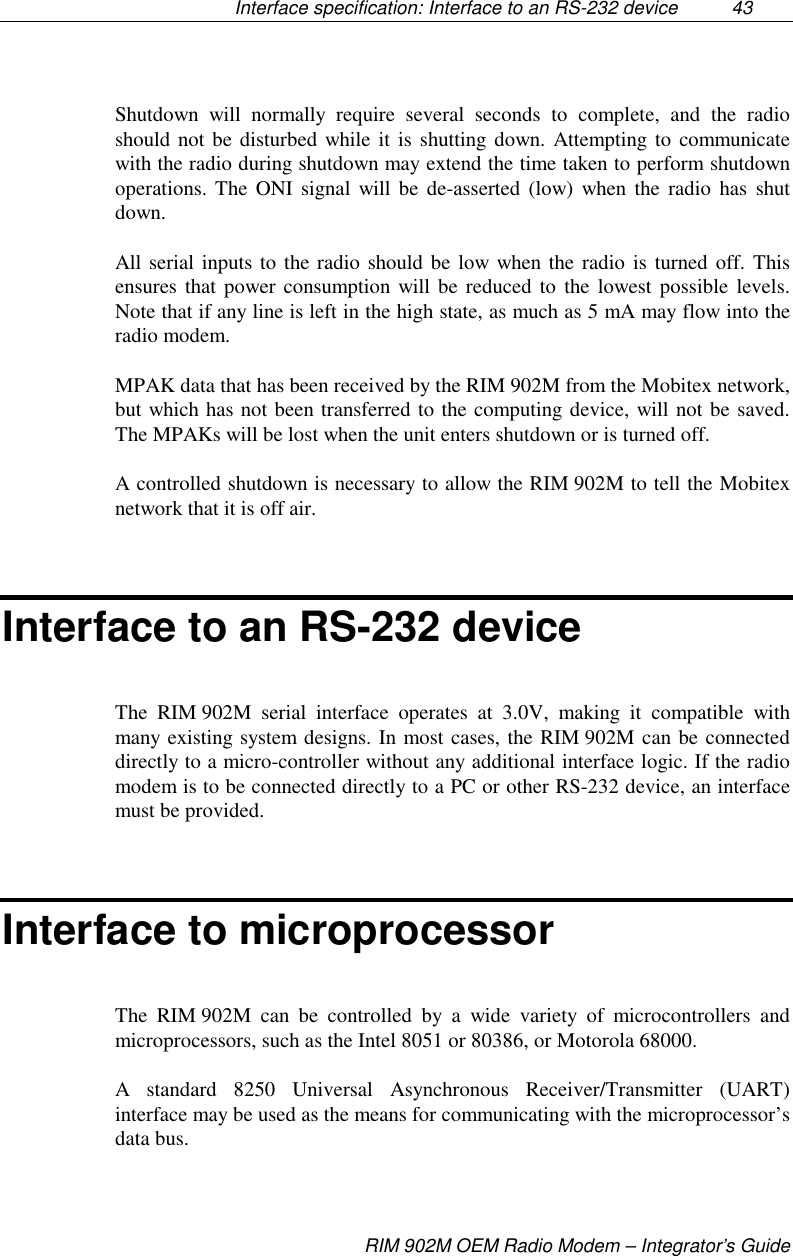 Interface specification: Interface to an RS-232 device  43RIM 902M OEM Radio Modem – Integrator’s GuideShutdown will normally require several seconds to complete, and the radioshould not be disturbed while it is shutting down. Attempting to communicatewith the radio during shutdown may extend the time taken to perform shutdownoperations. The ONI signal will be de-asserted (low) when the radio has shutdown.All serial inputs to the radio should be low when the radio is turned off. Thisensures that power consumption will be reduced to the lowest possible levels.Note that if any line is left in the high state, as much as 5 mA may flow into theradio modem.MPAK data that has been received by the RIM 902M from the Mobitex network,but which has not been transferred to the computing device, will not be saved.The MPAKs will be lost when the unit enters shutdown or is turned off.A controlled shutdown is necessary to allow the RIM 902M to tell the Mobitexnetwork that it is off air.Interface to an RS-232 deviceThe RIM 902M serial interface operates at 3.0V, making it compatible withmany existing system designs. In most cases, the RIM 902M can be connecteddirectly to a micro-controller without any additional interface logic. If the radiomodem is to be connected directly to a PC or other RS-232 device, an interfacemust be provided.Interface to microprocessorThe RIM 902M can be controlled by a wide variety of microcontrollers andmicroprocessors, such as the Intel 8051 or 80386, or Motorola 68000.A standard 8250 Universal Asynchronous Receiver/Transmitter (UART)interface may be used as the means for communicating with the microprocessor’sdata bus.