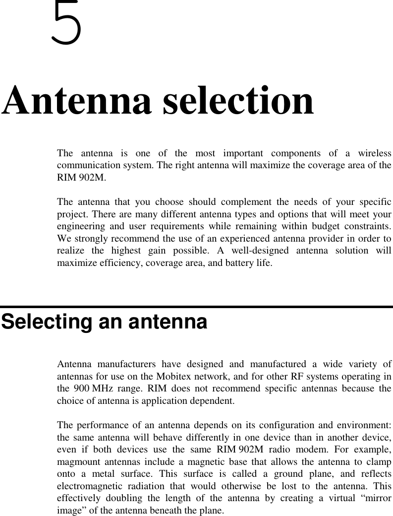  56. Antenna selectionThe antenna is one of the most important components of a wirelesscommunication system. The right antenna will maximize the coverage area of theRIM 902M.The antenna that you choose should complement the needs of your specificproject. There are many different antenna types and options that will meet yourengineering and user requirements while remaining within budget constraints.We strongly recommend the use of an experienced antenna provider in order torealize the highest gain possible. A well-designed antenna solution willmaximize efficiency, coverage area, and battery life.Selecting an antennaAntenna manufacturers have designed and manufactured a wide variety ofantennas for use on the Mobitex network, and for other RF systems operating inthe 900 MHz range. RIM does not recommend specific antennas because thechoice of antenna is application dependent.The performance of an antenna depends on its configuration and environment:the same antenna will behave differently in one device than in another device,even if both devices use the same RIM 902M radio modem. For example,magmount antennas include a magnetic base that allows the antenna to clamponto a metal surface. This surface is called a ground plane, and reflectselectromagnetic radiation that would otherwise be lost to the antenna. Thiseffectively doubling the length of the antenna by creating a virtual “mirrorimage” of the antenna beneath the plane.