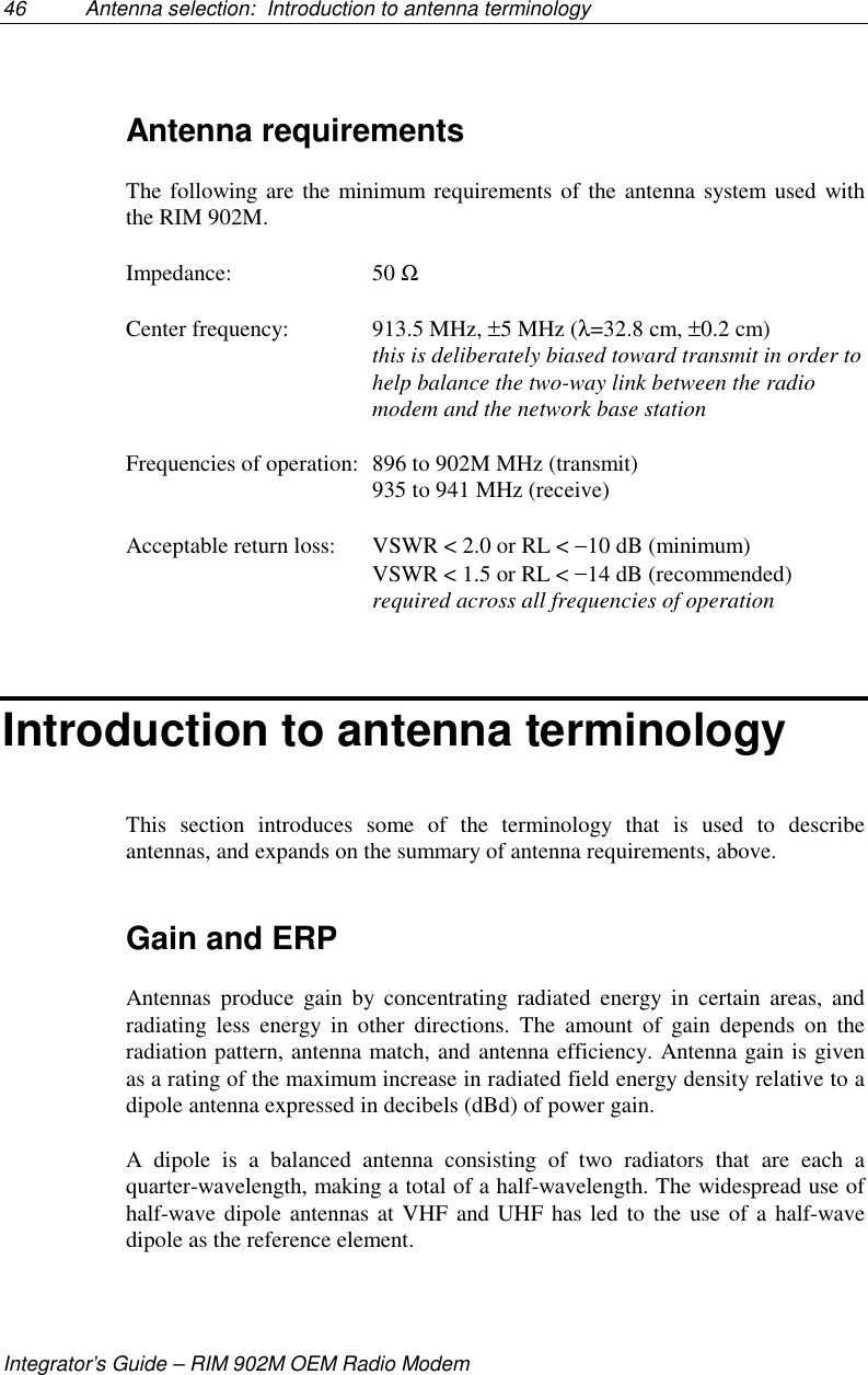 46 Antenna selection:  Introduction to antenna terminologyIntegrator’s Guide – RIM 902M OEM Radio ModemAntenna requirementsThe following are the minimum requirements of the antenna system used withthe RIM 902M.Impedance: 50 ΩCenter frequency: 913.5 MHz, ±5 MHz (λ=32.8 cm, ±0.2 cm)this is deliberately biased toward transmit in order tohelp balance the two-way link between the radiomodem and the network base stationFrequencies of operation: 896 to 902M MHz (transmit)935 to 941 MHz (receive)Acceptable return loss: VSWR &lt; 2.0 or RL &lt; −10 dB (minimum)VSWR &lt; 1.5 or RL &lt; −14 dB (recommended)required across all frequencies of operationIntroduction to antenna terminologyThis section introduces some of the terminology that is used to describeantennas, and expands on the summary of antenna requirements, above.Gain and ERPAntennas produce gain by concentrating radiated energy in certain areas, andradiating less energy in other directions. The amount of gain depends on theradiation pattern, antenna match, and antenna efficiency. Antenna gain is givenas a rating of the maximum increase in radiated field energy density relative to adipole antenna expressed in decibels (dBd) of power gain.A dipole is a balanced antenna consisting of two radiators that are each aquarter-wavelength, making a total of a half-wavelength. The widespread use ofhalf-wave dipole antennas at VHF and UHF has led to the use of a half-wavedipole as the reference element.