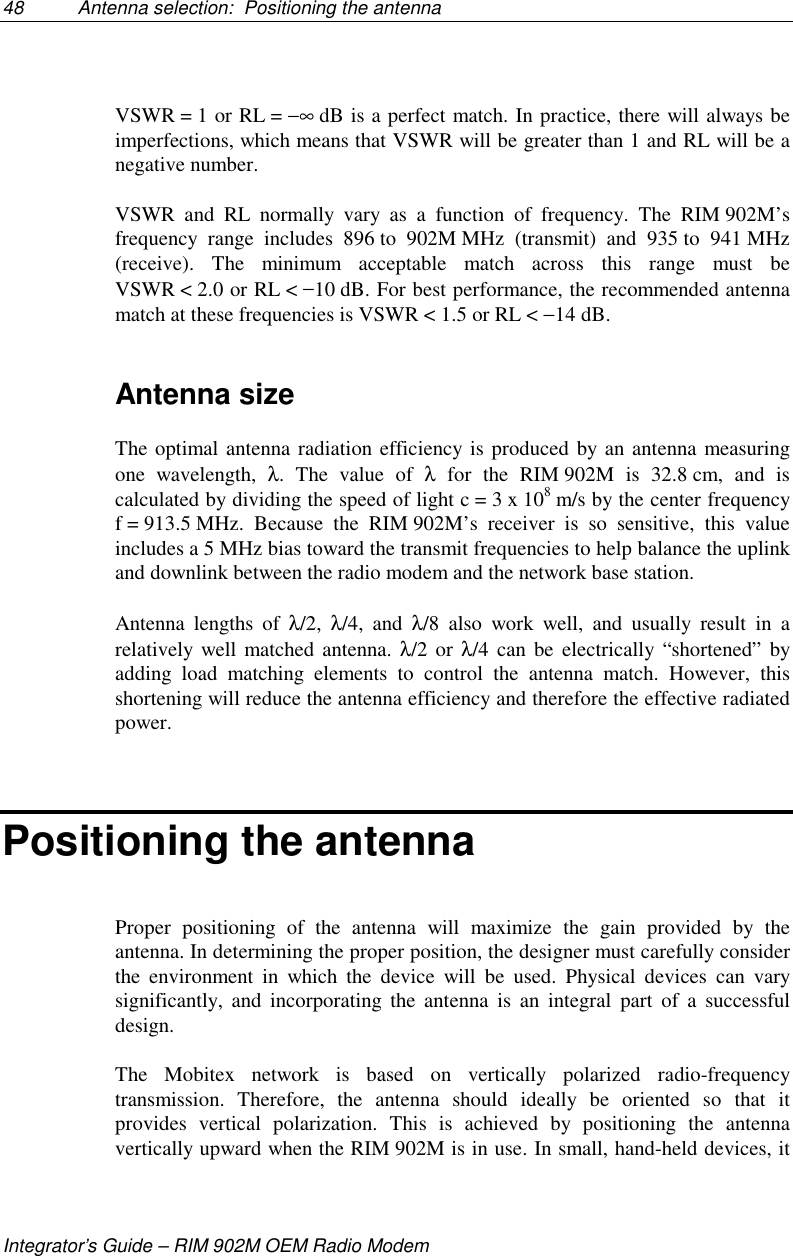48 Antenna selection:  Positioning the antennaIntegrator’s Guide – RIM 902M OEM Radio ModemVSWR = 1 or RL = −∞ dB is a perfect match. In practice, there will always beimperfections, which means that VSWR will be greater than 1 and RL will be anegative number.VSWR and RL normally vary as a function of frequency. The RIM 902M’sfrequency range includes 896 to 902M MHz (transmit) and 935 to 941 MHz(receive). The minimum acceptable match across this range must beVSWR &lt; 2.0 or RL &lt; −10 dB. For best performance, the recommended antennamatch at these frequencies is VSWR &lt; 1.5 or RL &lt; −14 dB.Antenna sizeThe optimal antenna radiation efficiency is produced by an antenna measuringone wavelength, λ. The value of λ for the RIM 902M is 32.8 cm, and iscalculated by dividing the speed of light c = 3 x 108 m/s by the center frequencyf = 913.5 MHz. Because the RIM 902M’s receiver is so sensitive, this valueincludes a 5 MHz bias toward the transmit frequencies to help balance the uplinkand downlink between the radio modem and the network base station.Antenna lengths of λ/2,  λ/4, and λ/8 also work well, and usually result in arelatively well matched antenna. λ/2 or λ/4 can be electrically “shortened” byadding load matching elements to control the antenna match. However, thisshortening will reduce the antenna efficiency and therefore the effective radiatedpower.Positioning the antennaProper positioning of the antenna will maximize the gain provided by theantenna. In determining the proper position, the designer must carefully considerthe environment in which the device will be used. Physical devices can varysignificantly, and incorporating the antenna is an integral part of a successfuldesign.The Mobitex network is based on vertically polarized radio-frequencytransmission. Therefore, the antenna should ideally be oriented so that itprovides vertical polarization. This is achieved by positioning the antennavertically upward when the RIM 902M is in use. In small, hand-held devices, it