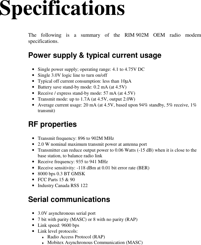 SpecificationsThe following is a summary of the RIM 902M OEM radio modemspecifications.Power supply &amp; typical current usage• Single power supply; operating range: 4.1 to 4.75V DC• Single 3.0V logic line to turn on/off• Typical off current consumption: less than 10µA• Battery save stand-by mode: 0.2 mA (at 4.5V)• Receive / express stand-by mode: 57 mA (at 4.5V)• Transmit mode: up to 1.7A (at 4.5V, output 2.0W)• Average current usage: 20 mA (at 4.5V, based upon 94% standby, 5% receive, 1%transmit)RF properties• Transmit frequency: 896 to 902M MHz• 2.0 W nominal maximum transmit power at antenna port• Transmitter can reduce output power to 0.06 Watts (-15 dB) when it is close to thebase station, to balance radio link• Receive frequency: 935 to 941 MHz• Receive sensitivity: -118 dBm at 0.01 bit error rate (BER)• 8000 bps 0.3 BT GMSK• FCC Parts 15 &amp; 90• Industry Canada RSS 122Serial communications• 3.0V asynchronous serial port• 7 bit with parity (MASC) or 8 with no parity (RAP)• Link speed: 9600 bps• Link level protocols:♦ Radio Access Protocol (RAP)♦ Mobitex Asynchronous Communication (MASC)