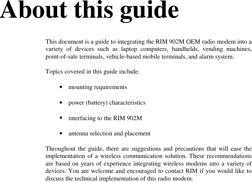 About this guideThis document is a guide to integrating the RIM 902M OEM radio modem into avariety of devices such as laptop computers, handhelds, vending machines,point-of-sale terminals, vehicle-based mobile terminals, and alarm system.Topics covered in this guide include:• mounting requirements• power (battery) characteristics• interfacing to the RIM 902M• antenna selection and placementThroughout the guide, there are suggestions and precautions that will ease theimplementation of a wireless communication solution. These recommendationsare based on years of experience integrating wireless modems into a variety ofdevices. You are welcome and encouraged to contact RIM if you would like todiscuss the technical implementation of this radio modem.