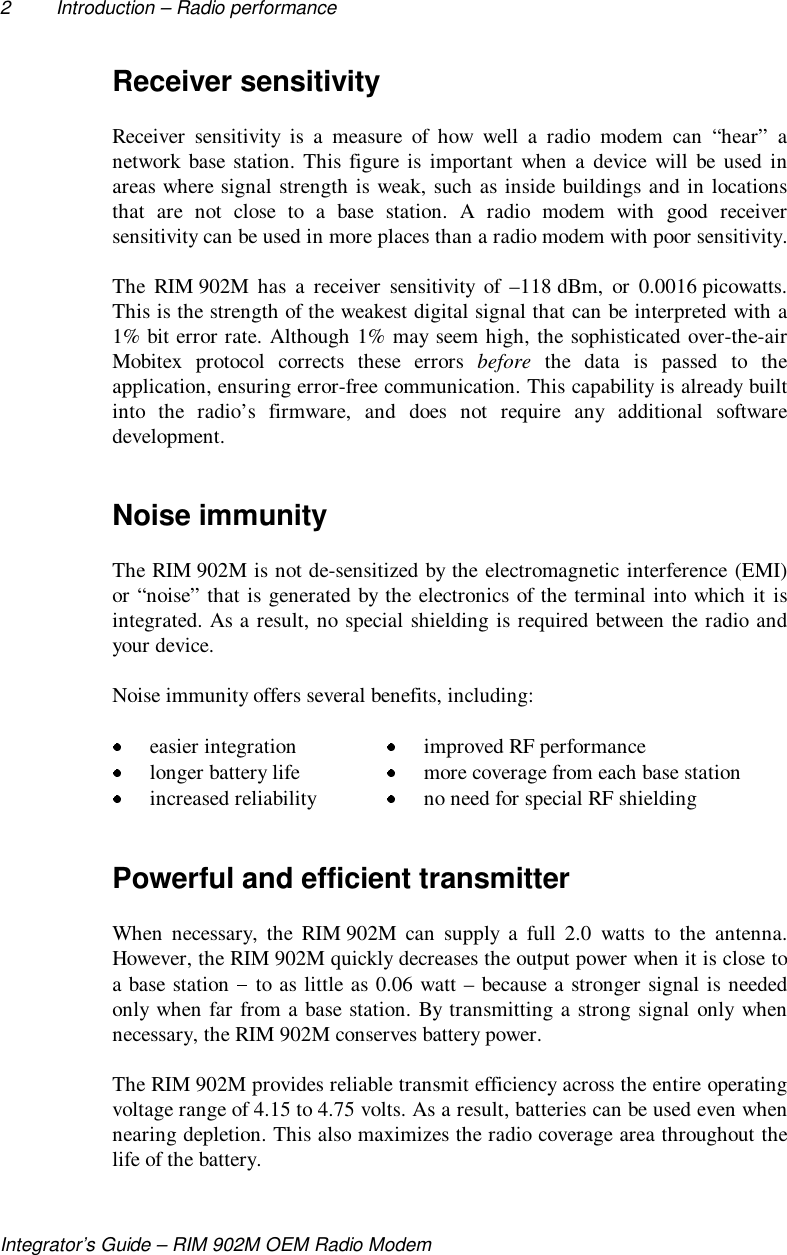 2 Introduction – Radio performanceIntegrator’s Guide – RIM 902M OEM Radio ModemReceiver sensitivityReceiver sensitivity is a measure of how well a radio modem can “hear” anetwork base station. This figure is important when a device will be used inareas where signal strength is weak, such as inside buildings and in locationsthat are not close to a base station. A radio modem with good receiversensitivity can be used in more places than a radio modem with poor sensitivity.The RIM 902M has a receiver sensitivity of –118 dBm, or 0.0016 picowatts.This is the strength of the weakest digital signal that can be interpreted with a1% bit error rate. Although 1% may seem high, the sophisticated over-the-airMobitex protocol corrects these errors before the data is passed to theapplication, ensuring error-free communication. This capability is already builtinto the radio’s firmware, and does not require any additional softwaredevelopment.Noise immunityThe RIM 902M is not de-sensitized by the electromagnetic interference (EMI)or “noise” that is generated by the electronics of the terminal into which it isintegrated. As a result, no special shielding is required between the radio andyour device.Noise immunity offers several benefits, including: easier integration  improved RF performance longer battery life  more coverage from each base station increased reliability  no need for special RF shieldingPowerful and efficient transmitterWhen necessary, the RIM 902M can supply a full 2.0 watts to the antenna.However, the RIM 902M quickly decreases the output power when it is close toa base station   to as little as 0.06 watt – because a stronger signal is neededonly when far from a base station. By transmitting a strong signal only whennecessary, the RIM 902M conserves battery power.The RIM 902M provides reliable transmit efficiency across the entire operatingvoltage range of 4.15 to 4.75 volts. As a result, batteries can be used even whennearing depletion. This also maximizes the radio coverage area throughout thelife of the battery.