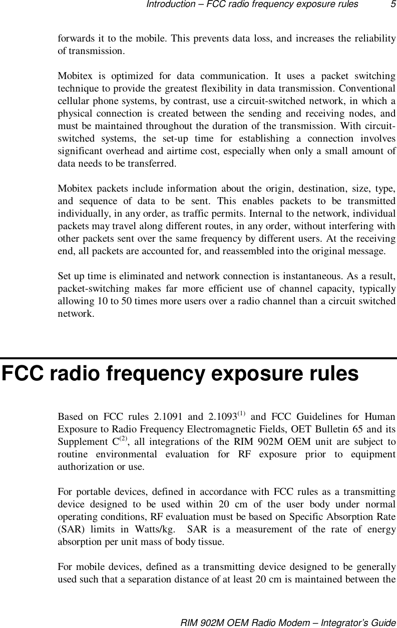 Introduction – FCC radio frequency exposure rules 5RIM 902M OEM Radio Modem – Integrator’s Guideforwards it to the mobile. This prevents data loss, and increases the reliabilityof transmission.Mobitex is optimized for data communication. It uses a packet switchingtechnique to provide the greatest flexibility in data transmission. Conventionalcellular phone systems, by contrast, use a circuit-switched network, in which aphysical connection is created between the sending and receiving nodes, andmust be maintained throughout the duration of the transmission. With circuit-switched systems, the set-up time for establishing a connection involvessignificant overhead and airtime cost, especially when only a small amount ofdata needs to be transferred.Mobitex packets include information about the origin, destination, size, type,and sequence of data to be sent. This enables packets to be transmittedindividually, in any order, as traffic permits. Internal to the network, individualpackets may travel along different routes, in any order, without interfering withother packets sent over the same frequency by different users. At the receivingend, all packets are accounted for, and reassembled into the original message.Set up time is eliminated and network connection is instantaneous. As a result,packet-switching makes far more efficient use of channel capacity, typicallyallowing 10 to 50 times more users over a radio channel than a circuit switchednetwork.FCC radio frequency exposure rulesBased on FCC rules 2.1091 and 2.1093(1) and FCC Guidelines for HumanExposure to Radio Frequency Electromagnetic Fields, OET Bulletin 65 and itsSupplement C(2), all integrations of the RIM 902M OEM unit are subject toroutine environmental evaluation for RF exposure prior to equipmentauthorization or use.For portable devices, defined in accordance with FCC rules as a transmittingdevice designed to be used within 20 cm of the user body under normaloperating conditions, RF evaluation must be based on Specific Absorption Rate(SAR) limits in Watts/kg.  SAR is a measurement of the rate of energyabsorption per unit mass of body tissue.For mobile devices, defined as a transmitting device designed to be generallyused such that a separation distance of at least 20 cm is maintained between the