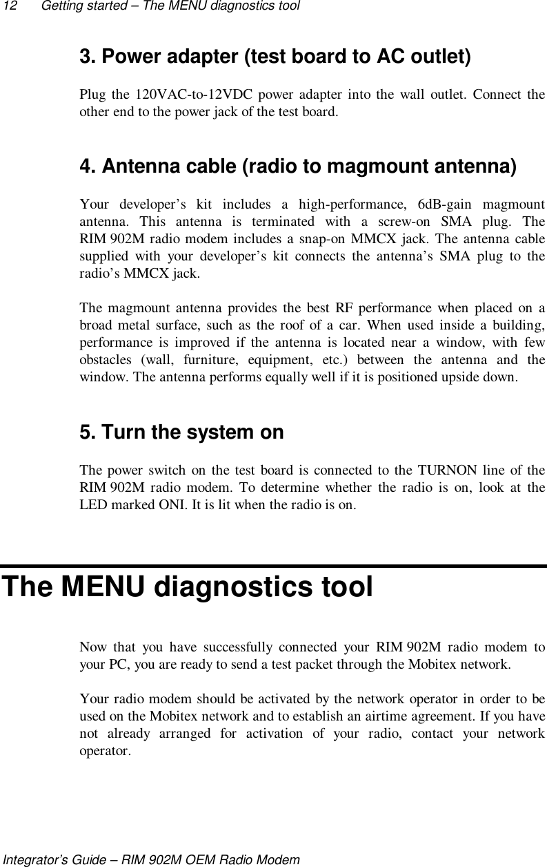 12 Getting started – The MENU diagnostics toolIntegrator’s Guide – RIM 902M OEM Radio Modem3. Power adapter (test board to AC outlet)Plug the 120VAC-to-12VDC power adapter into the wall outlet. Connect theother end to the power jack of the test board.4. Antenna cable (radio to magmount antenna)Your developer’s kit includes a high-performance, 6dB-gain magmountantenna. This antenna is terminated with a screw-on SMA plug. TheRIM 902M radio modem includes a snap-on MMCX jack. The antenna cablesupplied with your developer’s kit connects the antenna’s SMA plug to theradio’s MMCX jack.The magmount antenna provides the best RF performance when placed on abroad metal surface, such as the roof of a car. When used inside a building,performance is improved if the antenna is located near a window, with fewobstacles (wall, furniture, equipment, etc.) between the antenna and thewindow. The antenna performs equally well if it is positioned upside down.5. Turn the system onThe power switch on the test board is connected to the TURNON line of theRIM 902M radio modem. To determine whether the radio is on, look at theLED marked ONI. It is lit when the radio is on.The MENU diagnostics toolNow that you have successfully connected your RIM 902M radio modem toyour PC, you are ready to send a test packet through the Mobitex network.Your radio modem should be activated by the network operator in order to beused on the Mobitex network and to establish an airtime agreement. If you havenot already arranged for activation of your radio, contact your networkoperator.