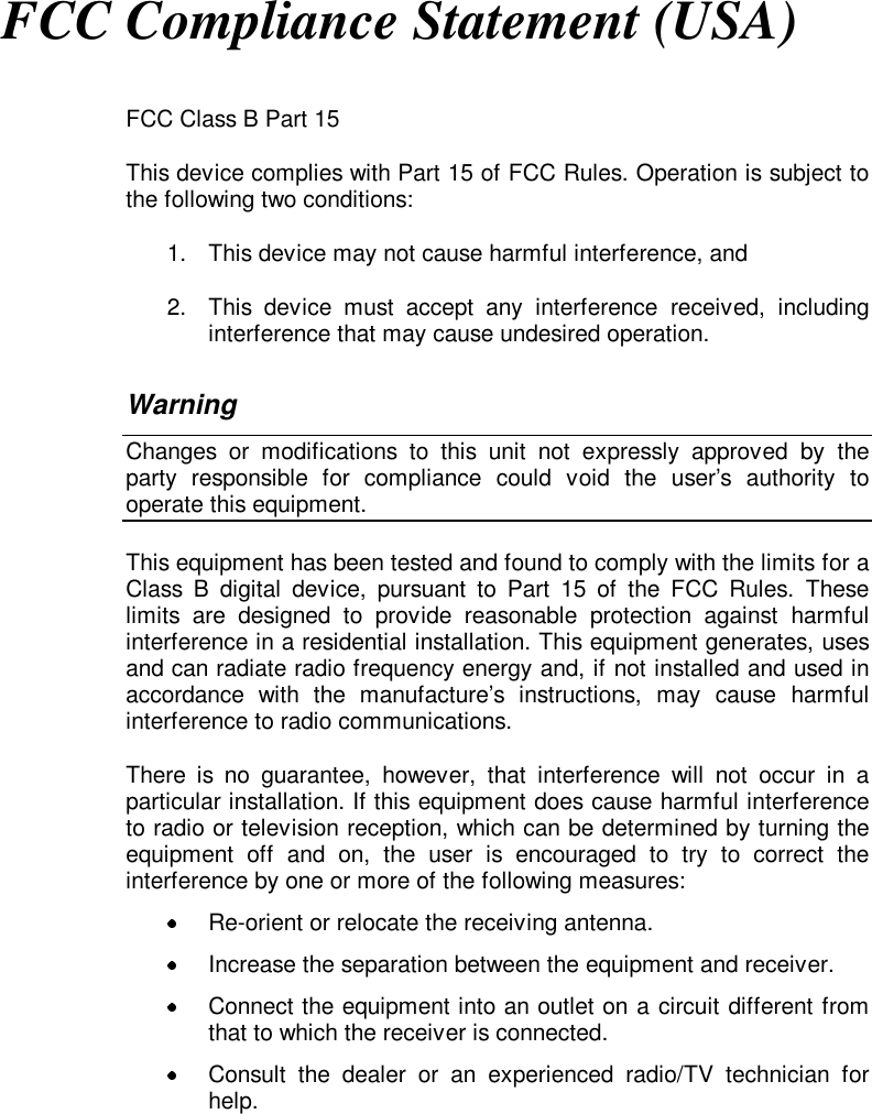 FCC Compliance Statement (USA)FCC Class B Part 15This device complies with Part 15 of FCC Rules. Operation is subject tothe following two conditions:1.  This device may not cause harmful interference, and2.  This device must accept any interference received, includinginterference that may cause undesired operation.WarningChanges or modifications to this unit not expressly approved by theparty responsible for compliance could void the user’s authority tooperate this equipment.This equipment has been tested and found to comply with the limits for aClass B digital device, pursuant to Part 15 of the FCC Rules. Theselimits are designed to provide reasonable protection against harmfulinterference in a residential installation. This equipment generates, usesand can radiate radio frequency energy and, if not installed and used inaccordance with the manufacture’s instructions, may cause harmfulinterference to radio communications.There is no guarantee, however, that interference will not occur in aparticular installation. If this equipment does cause harmful interferenceto radio or television reception, which can be determined by turning theequipment off and on, the user is encouraged to try to correct theinterference by one or more of the following measures:  Re-orient or relocate the receiving antenna.  Increase the separation between the equipment and receiver.  Connect the equipment into an outlet on a circuit different fromthat to which the receiver is connected.  Consult the dealer or an experienced radio/TV technician forhelp.