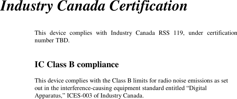 Industry Canada CertificationThis device complies with Industry Canada RSS 119, under certificationnumber TBD.IC Class B complianceThis device complies with the Class B limits for radio noise emissions as setout in the interference-causing equipment standard entitled “DigitalApparatus,” ICES-003 of Industry Canada.