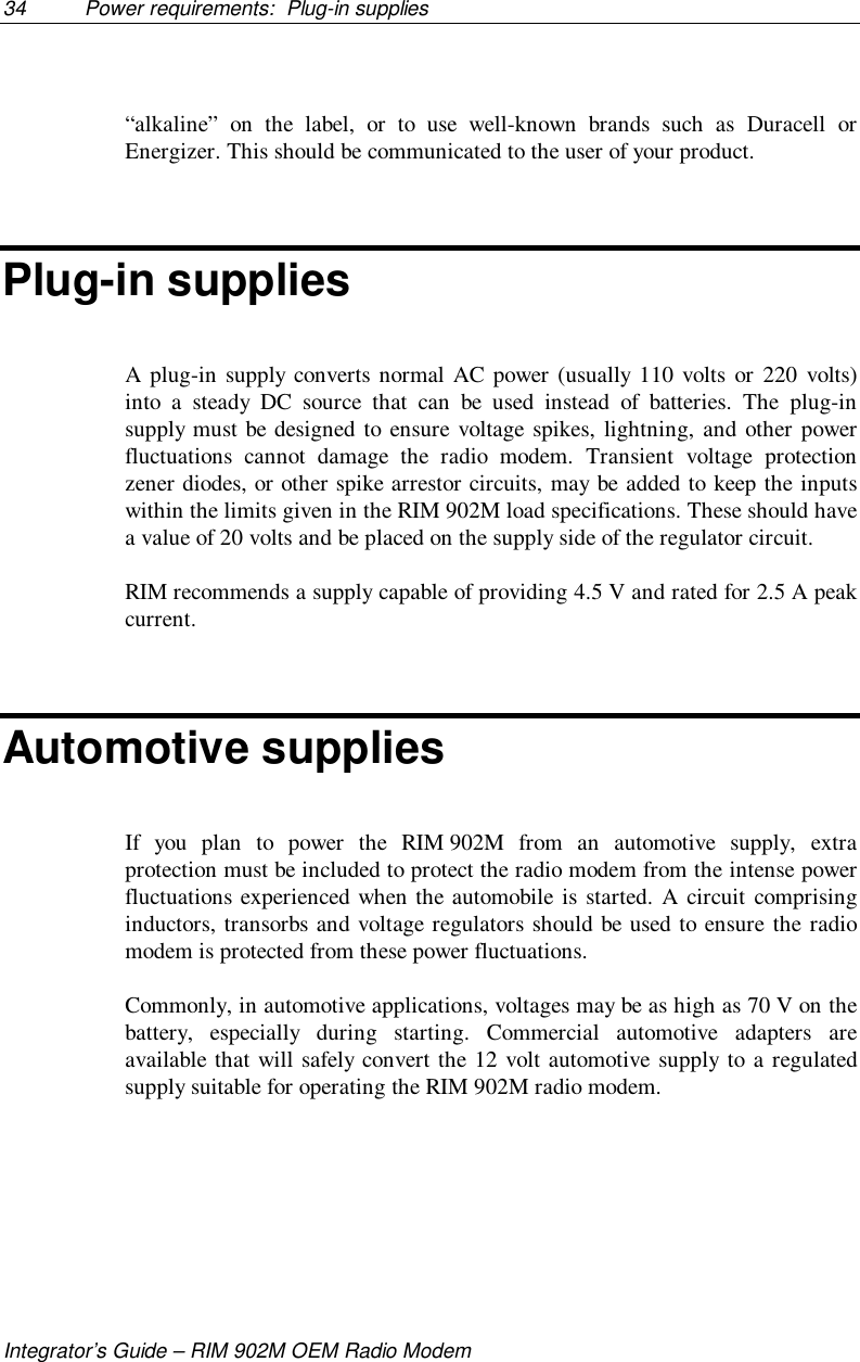 34 Power requirements:  Plug-in suppliesIntegrator’s Guide – RIM 902M OEM Radio Modem“alkaline” on the label, or to use well-known brands such as Duracell orEnergizer. This should be communicated to the user of your product.Plug-in suppliesA plug-in supply converts normal AC power (usually 110 volts or 220 volts)into a steady DC source that can be used instead of batteries. The plug-insupply must be designed to ensure voltage spikes, lightning, and other powerfluctuations cannot damage the radio modem. Transient voltage protectionzener diodes, or other spike arrestor circuits, may be added to keep the inputswithin the limits given in the RIM 902M load specifications. These should havea value of 20 volts and be placed on the supply side of the regulator circuit.RIM recommends a supply capable of providing 4.5 V and rated for 2.5 A peakcurrent.Automotive suppliesIf you plan to power the RIM 902M from an automotive supply, extraprotection must be included to protect the radio modem from the intense powerfluctuations experienced when the automobile is started. A circuit comprisinginductors, transorbs and voltage regulators should be used to ensure the radiomodem is protected from these power fluctuations.Commonly, in automotive applications, voltages may be as high as 70 V on thebattery, especially during starting. Commercial automotive adapters areavailable that will safely convert the 12 volt automotive supply to a regulatedsupply suitable for operating the RIM 902M radio modem.