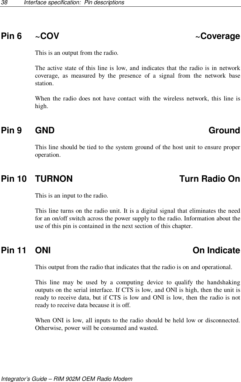 38 Interface specification:  Pin descriptionsIntegrator’s Guide – RIM 902M OEM Radio ModemPin 6 ~COV ~CoverageThis is an output from the radio.The active state of this line is low, and indicates that the radio is in networkcoverage, as measured by the presence of a signal from the network basestation.When the radio does not have contact with the wireless network, this line ishigh.Pin 9 GND GroundThis line should be tied to the system ground of the host unit to ensure properoperation.Pin 10 TURNON Turn Radio OnThis is an input to the radio.This line turns on the radio unit. It is a digital signal that eliminates the needfor an on/off switch across the power supply to the radio. Information about theuse of this pin is contained in the next section of this chapter.Pin 11 ONI On IndicateThis output from the radio that indicates that the radio is on and operational.This line may be used by a computing device to qualify the handshakingoutputs on the serial interface. If CTS is low, and ONI is high, then the unit isready to receive data, but if CTS is low and ONI is low, then the radio is notready to receive data because it is off.When ONI is low, all inputs to the radio should be held low or disconnected.Otherwise, power will be consumed and wasted.