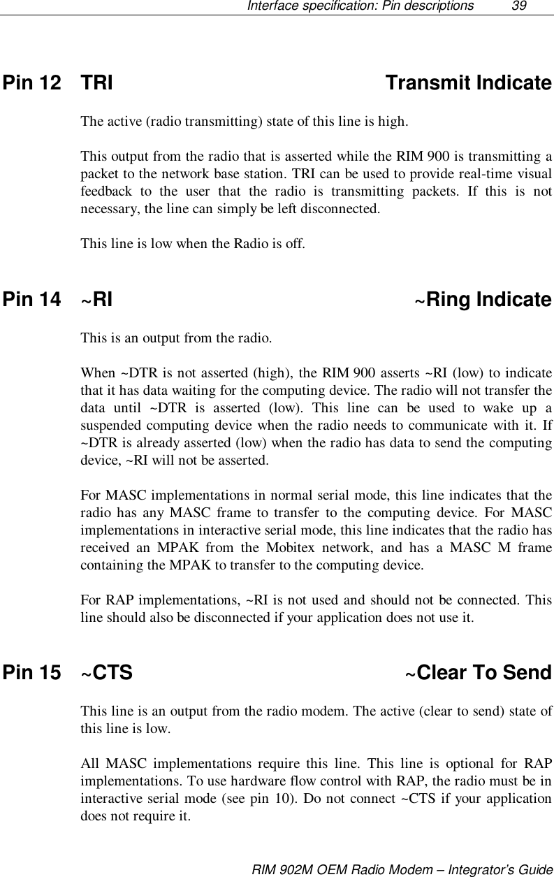 Interface specification: Pin descriptions  39RIM 902M OEM Radio Modem – Integrator’s GuidePin 12 TRI Transmit IndicateThe active (radio transmitting) state of this line is high.This output from the radio that is asserted while the RIM 900 is transmitting apacket to the network base station. TRI can be used to provide real-time visualfeedback to the user that the radio is transmitting packets. If this is notnecessary, the line can simply be left disconnected.This line is low when the Radio is off.Pin 14 ~RI ~Ring IndicateThis is an output from the radio.When ~DTR is not asserted (high), the RIM 900 asserts ~RI (low) to indicatethat it has data waiting for the computing device. The radio will not transfer thedata until ~DTR is asserted (low). This line can be used to wake up asuspended computing device when the radio needs to communicate with it. If~DTR is already asserted (low) when the radio has data to send the computingdevice, ~RI will not be asserted.For MASC implementations in normal serial mode, this line indicates that theradio has any MASC frame to transfer to the computing device. For MASCimplementations in interactive serial mode, this line indicates that the radio hasreceived an MPAK from the Mobitex network, and has a MASC M framecontaining the MPAK to transfer to the computing device.For RAP implementations, ~RI is not used and should not be connected. Thisline should also be disconnected if your application does not use it.Pin 15 ~CTS ~Clear To SendThis line is an output from the radio modem. The active (clear to send) state ofthis line is low.All MASC implementations require this line. This line is optional for RAPimplementations. To use hardware flow control with RAP, the radio must be ininteractive serial mode (see pin 10). Do not connect ~CTS if your applicationdoes not require it.