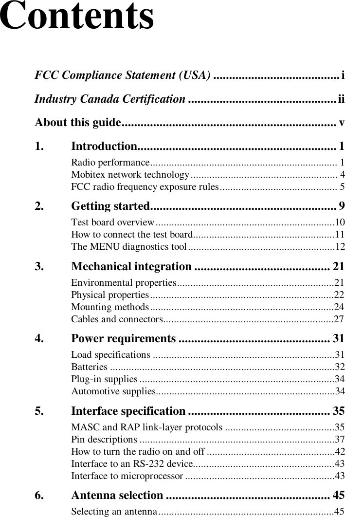 ContentsFCC Compliance Statement (USA) ........................................iIndustry Canada Certification ...............................................iiAbout this guide.................................................................... v1. Introduction............................................................... 1Radio performance...................................................................... 1Mobitex network technology....................................................... 4FCC radio frequency exposure rules............................................ 52. Getting started........................................................... 9Test board overview...................................................................10How to connect the test board.....................................................11The MENU diagnostics tool.......................................................123. Mechanical integration ........................................... 21Environmental properties...........................................................21Physical properties.....................................................................22Mounting methods.....................................................................24Cables and connectors................................................................274. Power requirements ................................................ 31Load specifications ....................................................................31Batteries ....................................................................................32Plug-in supplies .........................................................................34Automotive supplies...................................................................345. Interface specification............................................. 35MASC and RAP link-layer protocols .........................................35Pin descriptions .........................................................................37How to turn the radio on and off ................................................42Interface to an RS-232 device.....................................................43Interface to microprocessor ........................................................436. Antenna selection .................................................... 45Selecting an antenna..................................................................45