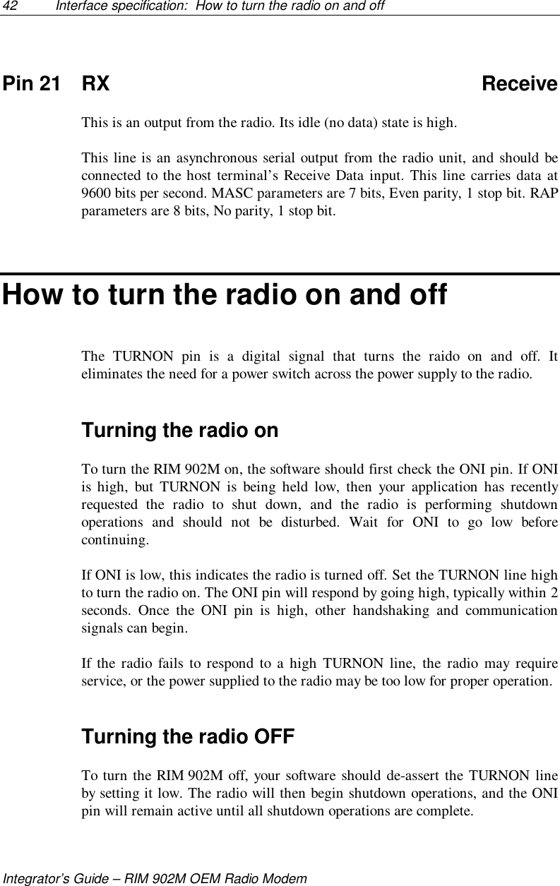 42 Interface specification:  How to turn the radio on and offIntegrator’s Guide – RIM 902M OEM Radio ModemPin 21 RX ReceiveThis is an output from the radio. Its idle (no data) state is high.This line is an asynchronous serial output from the radio unit, and should beconnected to the host terminal’s Receive Data input. This line carries data at9600 bits per second. MASC parameters are 7 bits, Even parity, 1 stop bit. RAPparameters are 8 bits, No parity, 1 stop bit.How to turn the radio on and offThe TURNON pin is a digital signal that turns the raido on and off. Iteliminates the need for a power switch across the power supply to the radio.Turning the radio onTo turn the RIM 902M on, the software should first check the ONI pin. If ONIis high, but TURNON is being held low, then your application has recentlyrequested the radio to shut down, and the radio is performing shutdownoperations and should not be disturbed. Wait for ONI to go low beforecontinuing.If ONI is low, this indicates the radio is turned off. Set the TURNON line highto turn the radio on. The ONI pin will respond by going high, typically within 2seconds. Once the ONI pin is high, other handshaking and communicationsignals can begin.If the radio fails to respond to a high TURNON line, the radio may requireservice, or the power supplied to the radio may be too low for proper operation.Turning the radio OFFTo turn the RIM 902M off, your software should de-assert the TURNON lineby setting it low. The radio will then begin shutdown operations, and the ONIpin will remain active until all shutdown operations are complete.