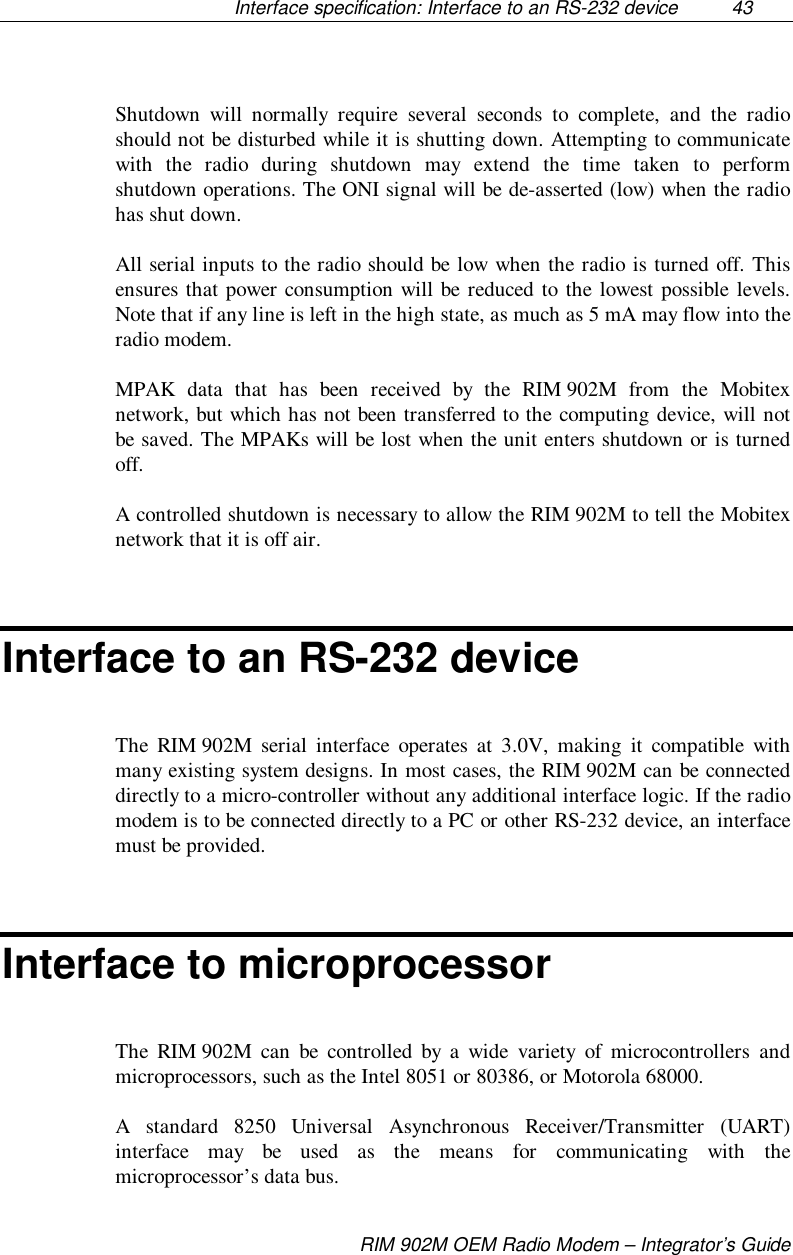 Interface specification: Interface to an RS-232 device  43RIM 902M OEM Radio Modem – Integrator’s GuideShutdown will normally require several seconds to complete, and the radioshould not be disturbed while it is shutting down. Attempting to communicatewith the radio during shutdown may extend the time taken to performshutdown operations. The ONI signal will be de-asserted (low) when the radiohas shut down.All serial inputs to the radio should be low when the radio is turned off. Thisensures that power consumption will be reduced to the lowest possible levels.Note that if any line is left in the high state, as much as 5 mA may flow into theradio modem.MPAK data that has been received by the RIM 902M from the Mobitexnetwork, but which has not been transferred to the computing device, will notbe saved. The MPAKs will be lost when the unit enters shutdown or is turnedoff.A controlled shutdown is necessary to allow the RIM 902M to tell the Mobitexnetwork that it is off air.Interface to an RS-232 deviceThe RIM 902M serial interface operates at 3.0V, making it compatible withmany existing system designs. In most cases, the RIM 902M can be connecteddirectly to a micro-controller without any additional interface logic. If the radiomodem is to be connected directly to a PC or other RS-232 device, an interfacemust be provided.Interface to microprocessorThe RIM 902M can be controlled by a wide variety of microcontrollers andmicroprocessors, such as the Intel 8051 or 80386, or Motorola 68000.A standard 8250 Universal Asynchronous Receiver/Transmitter (UART)interface may be used as the means for communicating with themicroprocessor’s data bus.