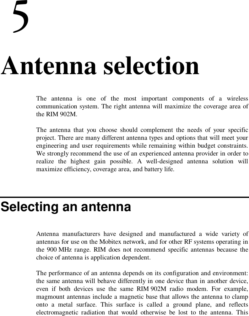 6. Antenna selectionThe antenna is one of the most important components of a wirelesscommunication system. The right antenna will maximize the coverage area ofthe RIM 902M.The antenna that you choose should complement the needs of your specificproject. There are many different antenna types and options that will meet yourengineering and user requirements while remaining within budget constraints.We strongly recommend the use of an experienced antenna provider in order torealize the highest gain possible. A well-designed antenna solution willmaximize efficiency, coverage area, and battery life.Selecting an antennaAntenna manufacturers have designed and manufactured a wide variety ofantennas for use on the Mobitex network, and for other RF systems operating inthe 900 MHz range. RIM does not recommend specific antennas because thechoice of antenna is application dependent.The performance of an antenna depends on its configuration and environment:the same antenna will behave differently in one device than in another device,even if both devices use the same RIM 902M radio modem. For example,magmount antennas include a magnetic base that allows the antenna to clamponto a metal surface. This surface is called a ground plane, and reflectselectromagnetic radiation that would otherwise be lost to the antenna. This
