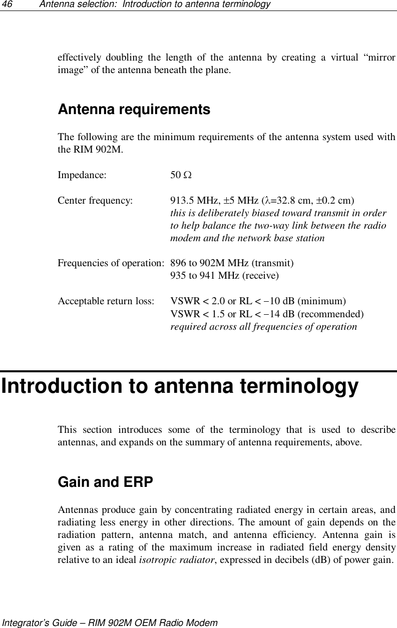 46 Antenna selection:  Introduction to antenna terminologyIntegrator’s Guide – RIM 902M OEM Radio Modemeffectively doubling the length of the antenna by creating a virtual “mirrorimage” of the antenna beneath the plane.Antenna requirementsThe following are the minimum requirements of the antenna system used withthe RIM 902M.Impedance: 50 Center frequency: 913.5 MHz,  5 MHz ( =32.8 cm,  0.2 cm)this is deliberately biased toward transmit in orderto help balance the two-way link between the radiomodem and the network base stationFrequencies of operation: 896 to 902M MHz (transmit)935 to 941 MHz (receive)Acceptable return loss: VSWR &lt; 2.0 or RL &lt;  10 dB (minimum)VSWR &lt; 1.5 or RL &lt;  14 dB (recommended)required across all frequencies of operationIntroduction to antenna terminologyThis section introduces some of the terminology that is used to describeantennas, and expands on the summary of antenna requirements, above.Gain and ERPAntennas produce gain by concentrating radiated energy in certain areas, andradiating less energy in other directions. The amount of gain depends on theradiation pattern, antenna match, and antenna efficiency. Antenna gain isgiven as a rating of the maximum increase in radiated field energy densityrelative to an ideal isotropic radiator, expressed in decibels (dB) of power gain.
