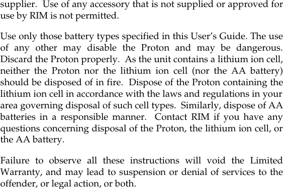 supplier.  Use of any accessory that is not supplied or approved foruse by RIM is not permitted.Use only those battery types specified in this User’s Guide. The useof any other may disable the Proton and may be dangerous.Discard the Proton properly.  As the unit contains a lithium ion cell,neither the Proton nor the lithium ion cell (nor the AA battery)should be disposed of in fire.  Dispose of the Proton containing thelithium ion cell in accordance with the laws and regulations in yourarea governing disposal of such cell types.  Similarly, dispose of AAbatteries in a responsible manner.  Contact RIM if you have anyquestions concerning disposal of the Proton, the lithium ion cell, orthe AA battery.Failure to observe all these instructions will void the LimitedWarranty, and may lead to suspension or denial of services to theoffender, or legal action, or both.