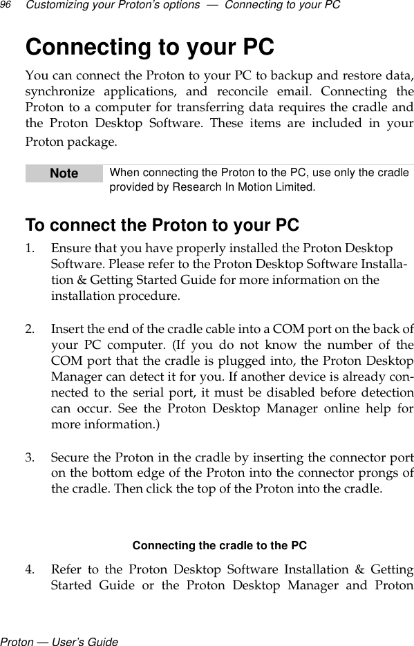 Proton — User’s GuideCustomizing your Proton’s options  —  Connecting to your PC96Connecting to your PCYou can connect the Proton to your PC to backup and restore data,synchronize applications, and reconcile email. Connecting theProton to a computer for transferring data requires the cradle andthe Proton Desktop Software. These items are included in yourProton package. To connect the Proton to your PC1. Ensure that you have properly installed the Proton Desktop Software. Please refer to the Proton Desktop Software Installa-tion &amp; Getting Started Guide for more information on the installation procedure. 2. Insert the end of the cradle cable into a COM port on the back ofyour PC computer. (If you do not know the number of theCOM port that the cradle is plugged into, the Proton DesktopManager can detect it for you. If another device is already con-nected to the serial port, it must be disabled before detectioncan occur. See the Proton Desktop Manager online help formore information.)3. Secure the Proton in the cradle by inserting the connector porton the bottom edge of the Proton into the connector prongs ofthe cradle. Then click the top of the Proton into the cradle. Connecting the cradle to the PC4. Refer to the Proton Desktop Software Installation &amp; GettingStarted Guide or the Proton Desktop Manager and ProtonNote When connecting the Proton to the PC, use only the cradle provided by Research In Motion Limited.
