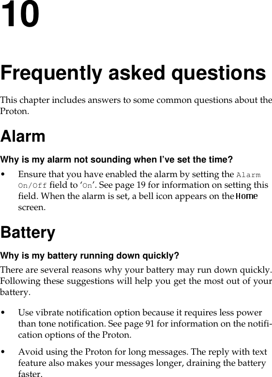 10Frequently asked questionsThis chapter includes answers to some common questions about theProton. AlarmWhy is my alarm not sounding when I’ve set the time?• Ensure that you have enabled the alarm by setting the Alarm On/Off field to ‘On’. See page 19 for information on setting this field. When the alarm is set, a bell icon appears on the   screen. BatteryWhy is my battery running down quickly?There are several reasons why your battery may run down quickly.Following these suggestions will help you get the most out of yourbattery.• Use vibrate notification option because it requires less power than tone notification. See page 91 for information on the notifi-cation options of the Proton.• Avoid using the Proton for long messages. The reply with text feature also makes your messages longer, draining the battery faster.