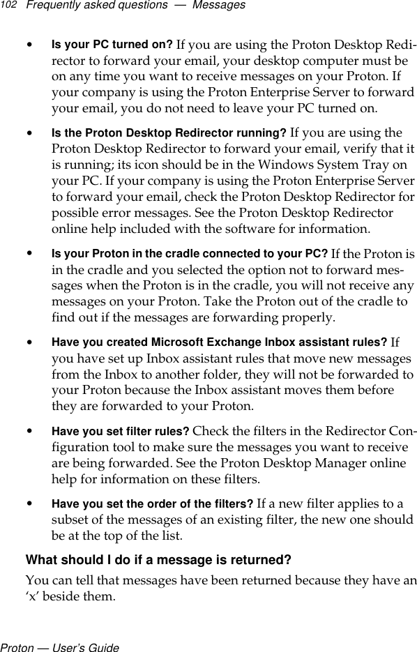 Proton — User’s GuideFrequently asked questions  —  Messages102•Is your PC turned on? If you are using the Proton Desktop Redi-rector to forward your email, your desktop computer must be on any time you want to receive messages on your Proton. If your company is using the Proton Enterprise Server to forward your email, you do not need to leave your PC turned on. •Is the Proton Desktop Redirector running? If you are using the Proton Desktop Redirector to forward your email, verify that it is running; its icon should be in the Windows System Tray on your PC. If your company is using the Proton Enterprise Server to forward your email, check the Proton Desktop Redirector for possible error messages. See the Proton Desktop Redirector online help included with the software for information.•Is your Proton in the cradle connected to your PC? If the Proton is in the cradle and you selected the option not to forward mes-sages when the Proton is in the cradle, you will not receive any messages on your Proton. Take the Proton out of the cradle to find out if the messages are forwarding properly.•Have you created Microsoft Exchange Inbox assistant rules? If you have set up Inbox assistant rules that move new messages from the Inbox to another folder, they will not be forwarded to your Proton because the Inbox assistant moves them before they are forwarded to your Proton. •Have you set filter rules? Check the filters in the Redirector Con-figuration tool to make sure the messages you want to receive are being forwarded. See the Proton Desktop Manager online help for information on these filters.•Have you set the order of the filters? If a new filter applies to a subset of the messages of an existing filter, the new one should be at the top of the list.What should I do if a message is returned?You can tell that messages have been returned because they have an‘x’ beside them.