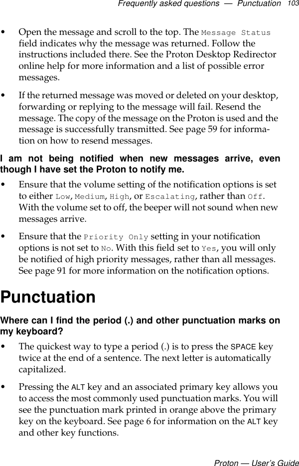 Frequently asked questions  —  PunctuationProton — User’s Guide103• Open the message and scroll to the top. The Message Status field indicates why the message was returned. Follow the instructions included there. See the Proton Desktop Redirector online help for more information and a list of possible error messages.• If the returned message was moved or deleted on your desktop, forwarding or replying to the message will fail. Resend the message. The copy of the message on the Proton is used and the message is successfully transmitted. See page 59 for informa-tion on how to resend messages.I am not being notified when new messages arrive, eventhough I have set the Proton to notify me.• Ensure that the volume setting of the notification options is set to either Low, Medium, High, or Escalating, rather than Off. With the volume set to off, the beeper will not sound when new messages arrive. • Ensure that the Priority Only setting in your notification options is not set to No. With this field set to Yes, you will only be notified of high priority messages, rather than all messages. See page 91 for more information on the notification options.PunctuationWhere can I find the period (.) and other punctuation marks onmy keyboard?• The quickest way to type a period (.) is to press the SPACE key twice at the end of a sentence. The next letter is automatically capitalized.• Pressing the ALT key and an associated primary key allows you to access the most commonly used punctuation marks. You will see the punctuation mark printed in orange above the primary key on the keyboard. See page 6 for information on the ALT key and other key functions.