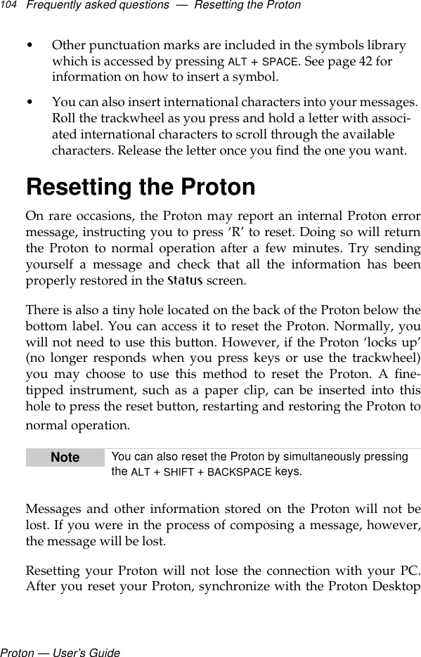 Proton — User’s GuideFrequently asked questions  —  Resetting the Proton104• Other punctuation marks are included in the symbols library which is accessed by pressing ALT + SPACE. See page 42 for information on how to insert a symbol.• You can also insert international characters into your messages. Roll the trackwheel as you press and hold a letter with associ-ated international characters to scroll through the available characters. Release the letter once you find the one you want.Resetting the ProtonOn rare occasions, the Proton may report an internal Proton errormessage, instructing you to press ‘R’ to reset. Doing so will returnthe Proton to normal operation after a few minutes. Try sendingyourself a message and check that all the information has beenproperly restored in the  screen. There is also a tiny hole located on the back of the Proton below thebottom label. You can access it to reset the Proton. Normally, youwill not need to use this button. However, if the Proton ‘locks up’(no longer responds when you press keys or use the trackwheel)you may choose to use this method to reset the Proton. A fine-tipped instrument, such as a paper clip, can be inserted into thishole to press the reset button, restarting and restoring the Proton tonormal operation. Messages and other information stored on the Proton will not belost. If you were in the process of composing a message, however,the message will be lost. Resetting your Proton will not lose the connection with your PC.After you reset your Proton, synchronize with the Proton DesktopNote You can also reset the Proton by simultaneously pressing the ALT + SHIFT + BACKSPACE keys.