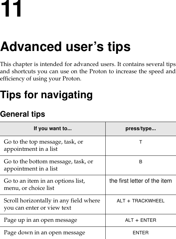 11Advanced user’s tipsThis chapter is intended for advanced users. It contains several tipsand shortcuts you can use on the Proton to increase the speed andefficiency of using your Proton.Tips for navigatingGeneral tipsIf you want to... press/type...Go to the top message, task, or appointment in a list TGo to the bottom message, task, or appointment in a list BGo to an item in an options list, menu, or choice list the first letter of the itemScroll horizontally in any field where you can enter or view text ALT + TRACKWHEELPage up in an open message ALT + ENTERPage down in an open message ENTER