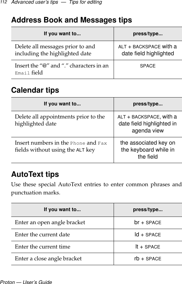 Proton — User’s GuideAdvanced user’s tips  —  Tips for editing112Address Book and Messages tipsCalendar tipsAutoText tipsUse these special AutoText entries to enter common phrases andpunctuation marks. If you want to... press/type...Delete all messages prior to and including the highlighted date ALT + BACKSPACE with a date field highlightedInsert the “@” and “.” characters in an Email field SPACEIf you want to... press/type...Delete all appointments prior to the highlighted date ALT + BACKSPACE, with a date field highlighted in agenda viewInsert numbers in the Phone and Fax fields without using the ALT key the associated key on the keyboard while in the fieldIf you want to... press/type...Enter an open angle bracket br + SPACEEnter the current date ld + SPACEEnter the current time lt + SPACEEnter a close angle bracket rb + SPACE