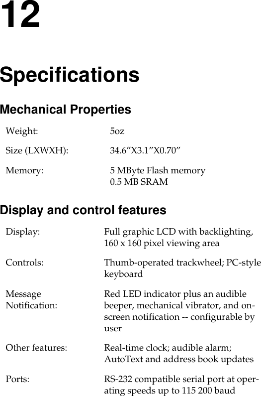 12SpecificationsMechanical Properties Display and control featuresWeight: 5oz Size (LXWXH): 34.6”X3.1”X0.70”Memory: 5 MByte Flash memory0.5 MB SRAMDisplay: Full graphic LCD with backlighting, 160 x 160 pixel viewing areaControls:  Thumb-operated trackwheel; PC-style keyboard Message Notification:  Red LED indicator plus an audible beeper, mechanical vibrator, and on-screen notification -- configurable by userOther features:  Real-time clock; audible alarm; AutoText and address book updatesPorts:  RS-232 compatible serial port at oper-ating speeds up to 115 200 baud