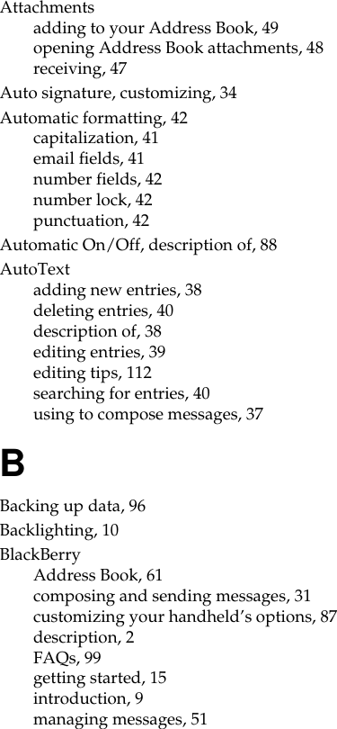 Attachmentsadding to your Address Book, 49opening Address Book attachments, 48receiving, 47Auto signature, customizing, 34Automatic formatting, 42capitalization, 41email fields, 41number fields, 42number lock, 42punctuation, 42Automatic On/Off, description of, 88AutoTextadding new entries, 38deleting entries, 40description of, 38editing entries, 39editing tips, 112searching for entries, 40using to compose messages, 37BBacking up data, 96Backlighting, 10BlackBerryAddress Book, 61composing and sending messages, 31customizing your handheld’s options, 87description, 2FAQs, 99getting started, 15introduction, 9managing messages, 51